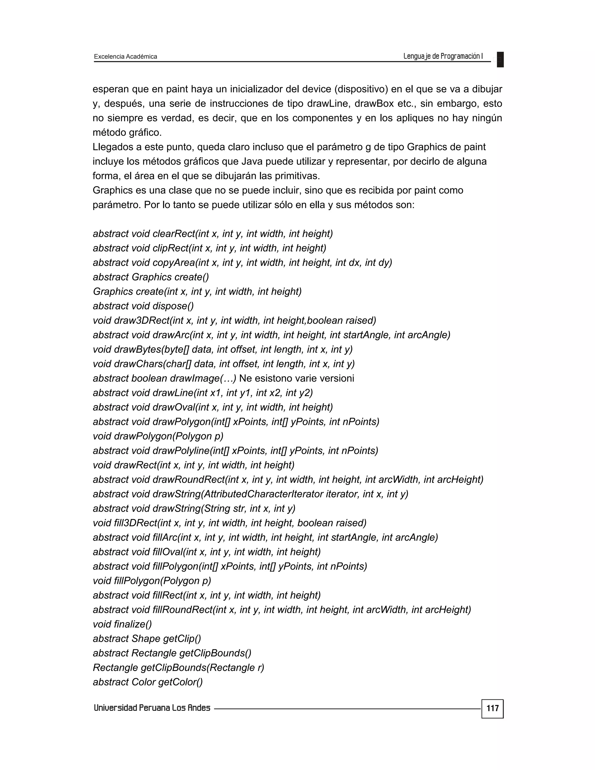Excelencia Académica
117
esperan que en paint haya un inicializador del device (dispositivo) en el que se va a dibujar
y, después, una serie de instrucciones de tipo drawLine, drawBox etc., sin embargo, esto
no siempre es verdad, es decir, que en los componentes y en los apliques no hay ningún
método gráfico.
Llegados a este punto, queda claro incluso que el parámetro g de tipo Graphics de paint
incluye los métodos gráficos que Java puede utilizar y representar, por decirlo de alguna
forma, el área en el que se dibujarán las primitivas.
Graphics es una clase que no se puede incluir, sino que es recibida por paint como
parámetro. Por lo tanto se puede utilizar sólo en ella y sus métodos son:
abstract void clearRect(int x, int y, int width, int height)
abstract void clipRect(int x, int y, int width, int height)
abstract void copyArea(int x, int y, int width, int height, int dx, int dy)
abstract Graphics create()
Graphics create(int x, int y, int width, int height)
abstract void dispose()
void draw3DRect(int x, int y, int width, int height,boolean raised)
abstract void drawArc(int x, int y, int width, int height, int startAngle, int arcAngle)
void drawBytes(byte[] data, int offset, int length, int x, int y)
void drawChars(char[] data, int offset, int length, int x, int y)
abstract boolean drawImage(…) Ne esistono varie versioni
abstract void drawLine(int x1, int y1, int x2, int y2)
abstract void drawOval(int x, int y, int width, int height)
abstract void drawPolygon(int[] xPoints, int[] yPoints, int nPoints)
void drawPolygon(Polygon p)
abstract void drawPolyline(int[] xPoints, int[] yPoints, int nPoints)
void drawRect(int x, int y, int width, int height)
abstract void drawRoundRect(int x, int y, int width, int height, int arcWidth, int arcHeight)
abstract void drawString(AttributedCharacterIterator iterator, int x, int y)
abstract void drawString(String str, int x, int y)
void fill3DRect(int x, int y, int width, int height, boolean raised)
abstract void fillArc(int x, int y, int width, int height, int startAngle, int arcAngle)
abstract void fillOval(int x, int y, int width, int height)
abstract void fillPolygon(int[] xPoints, int[] yPoints, int nPoints)
void fillPolygon(Polygon p)
abstract void fillRect(int x, int y, int width, int height)
abstract void fillRoundRect(int x, int y, int width, int height, int arcWidth, int arcHeight)
void finalize()
abstract Shape getClip()
abstract Rectangle getClipBounds()
Rectangle getClipBounds(Rectangle r)
abstract Color getColor()
 
