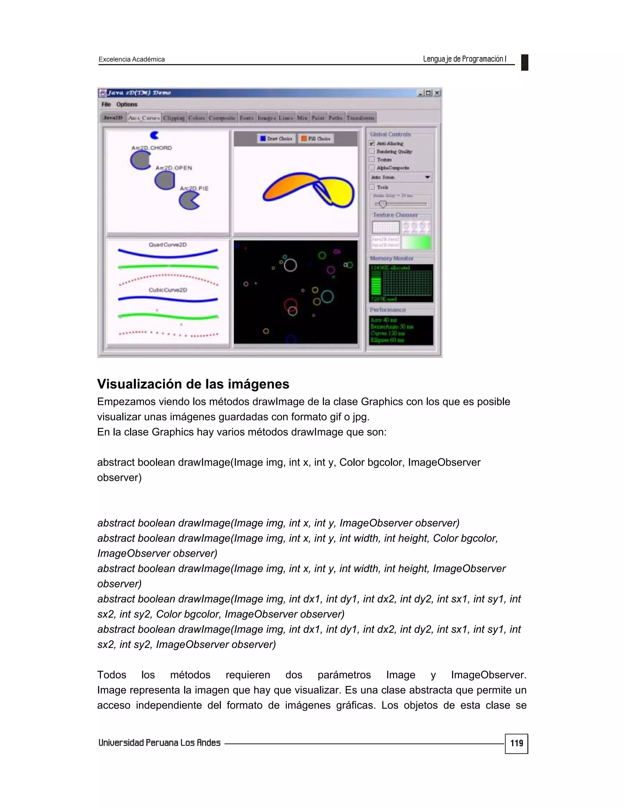 Excelencia Académica
119
Visualización de las imágenes
Empezamos viendo los métodos drawImage de la clase Graphics con los que es posible
visualizar unas imágenes guardadas con formato gif o jpg.
En la clase Graphics hay varios métodos drawImage que son:
abstract boolean drawImage(Image img, int x, int y, Color bgcolor, ImageObserver
observer)
abstract boolean drawImage(Image img, int x, int y, ImageObserver observer)
abstract boolean drawImage(Image img, int x, int y, int width, int height, Color bgcolor,
ImageObserver observer)
abstract boolean drawImage(Image img, int x, int y, int width, int height, ImageObserver
observer)
abstract boolean drawImage(Image img, int dx1, int dy1, int dx2, int dy2, int sx1, int sy1, int
sx2, int sy2, Color bgcolor, ImageObserver observer)
abstract boolean drawImage(Image img, int dx1, int dy1, int dx2, int dy2, int sx1, int sy1, int
sx2, int sy2, ImageObserver observer)
Todos los métodos requieren dos parámetros Image y ImageObserver.
Image representa la imagen que hay que visualizar. Es una clase abstracta que permite un
acceso independiente del formato de imágenes gráficas. Los objetos de esta clase se
 