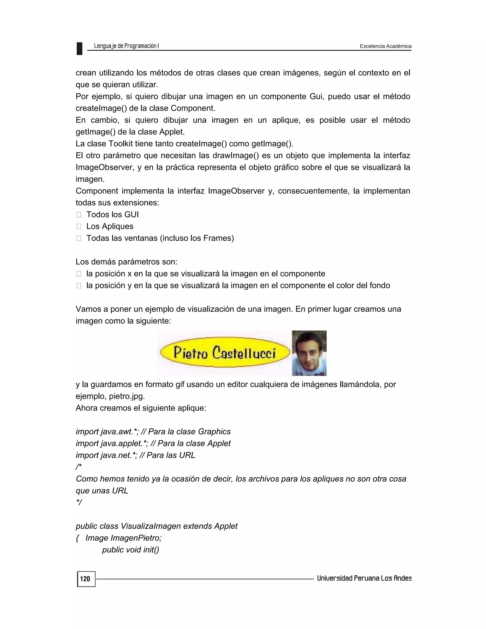 Excelencia Académica
120
crean utilizando los métodos de otras clases que crean imágenes, según el contexto en el
que se quieran utilizar.
Por ejemplo, si quiero dibujar una imagen en un componente Gui, puedo usar el método
createImage() de la clase Component.
En cambio, si quiero dibujar una imagen en un aplique, es posible usar el método
getImage() de la clase Applet.
La clase Toolkit tiene tanto createImage() como getImage().
El otro parámetro que necesitan las drawImage() es un objeto que implementa la interfaz
ImageObserver, y en la práctica representa el objeto gráfico sobre el que se visualizará la
imagen.
Component implementa la interfaz ImageObserver y, consecuentemente, la implementan
todas sus extensiones:
Todos los GUI
Los Apliques
Todas las ventanas (incluso los Frames)
Los demás parámetros son:
la posición x en la que se visualizará la imagen en el componente
la posición y en la que se visualizará la imagen en el componente el color del fondo
Vamos a poner un ejemplo de visualización de una imagen. En primer lugar creamos una
imagen como la siguiente:
y la guardamos en formato gif usando un editor cualquiera de imágenes llamándola, por
ejemplo, pietro.jpg.
Ahora creamos el siguiente aplique:
import java.awt.*; // Para la clase Graphics
import java.applet.*; // Para la clase Applet
import java.net.*; // Para las URL
/*
Como hemos tenido ya la ocasión de decir, los archivos para los apliques no son otra cosa
que unas URL
*/
public class VisualizaImagen extends Applet
{ Image ImagenPietro;
public void init()
 