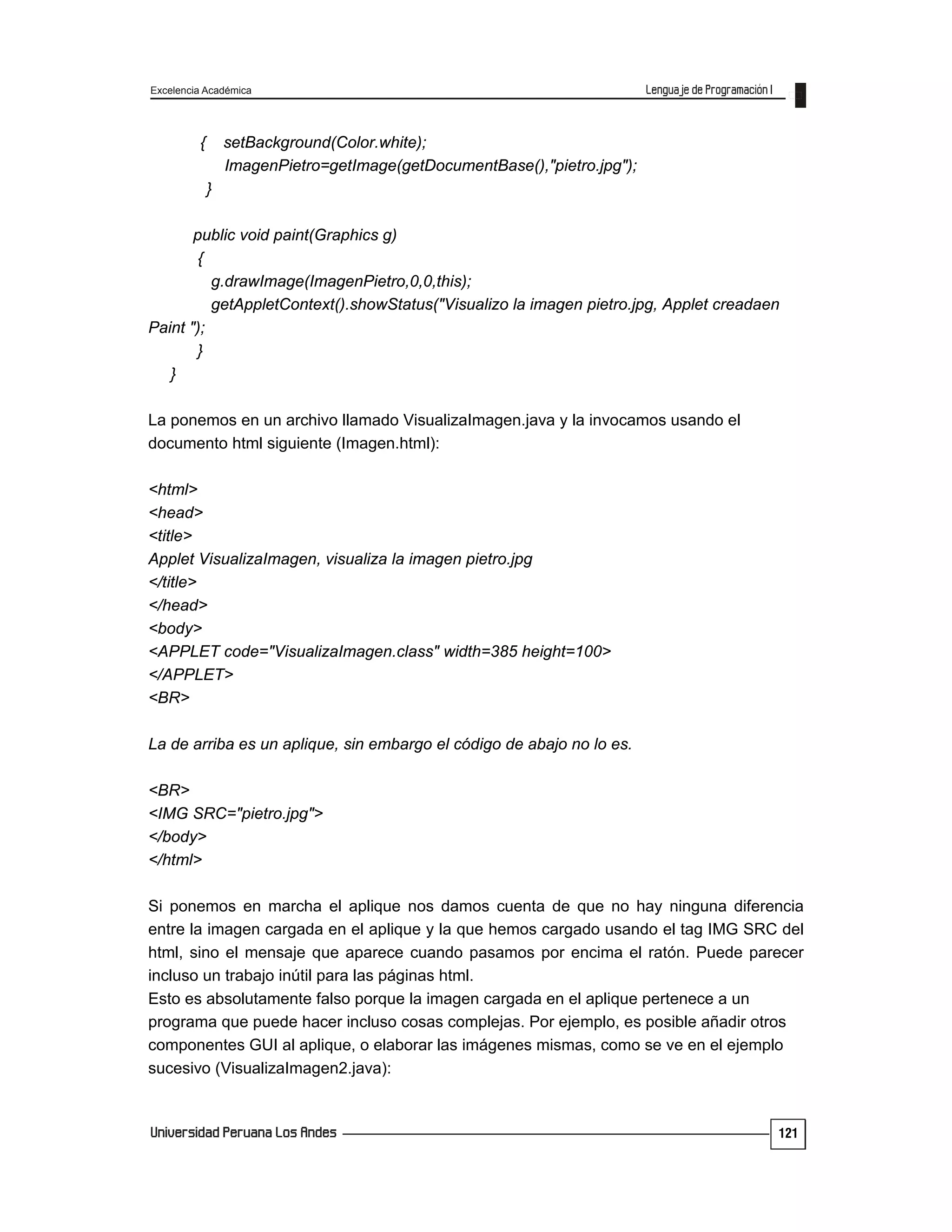 Excelencia Académica
121
{ setBackground(Color.white);
ImagenPietro=getImage(getDocumentBase(),"pietro.jpg");
}
public void paint(Graphics g)
{
g.drawImage(ImagenPietro,0,0,this);
getAppletContext().showStatus("Visualizo la imagen pietro.jpg, Applet creadaen
Paint ");
}
}
La ponemos en un archivo llamado VisualizaImagen.java y la invocamos usando el
documento html siguiente (Imagen.html):
<html>
<head>
<title>
Applet VisualizaImagen, visualiza la imagen pietro.jpg
</title>
</head>
<body>
<APPLET code="VisualizaImagen.class" width=385 height=100>
</APPLET>
<BR>
La de arriba es un aplique, sin embargo el código de abajo no lo es.
<BR>
<IMG SRC="pietro.jpg">
</body>
</html>
Si ponemos en marcha el aplique nos damos cuenta de que no hay ninguna diferencia
entre la imagen cargada en el aplique y la que hemos cargado usando el tag IMG SRC del
html, sino el mensaje que aparece cuando pasamos por encima el ratón. Puede parecer
incluso un trabajo inútil para las páginas html.
Esto es absolutamente falso porque la imagen cargada en el aplique pertenece a un
programa que puede hacer incluso cosas complejas. Por ejemplo, es posible añadir otros
componentes GUI al aplique, o elaborar las imágenes mismas, como se ve en el ejemplo
sucesivo (VisualizaImagen2.java):
 