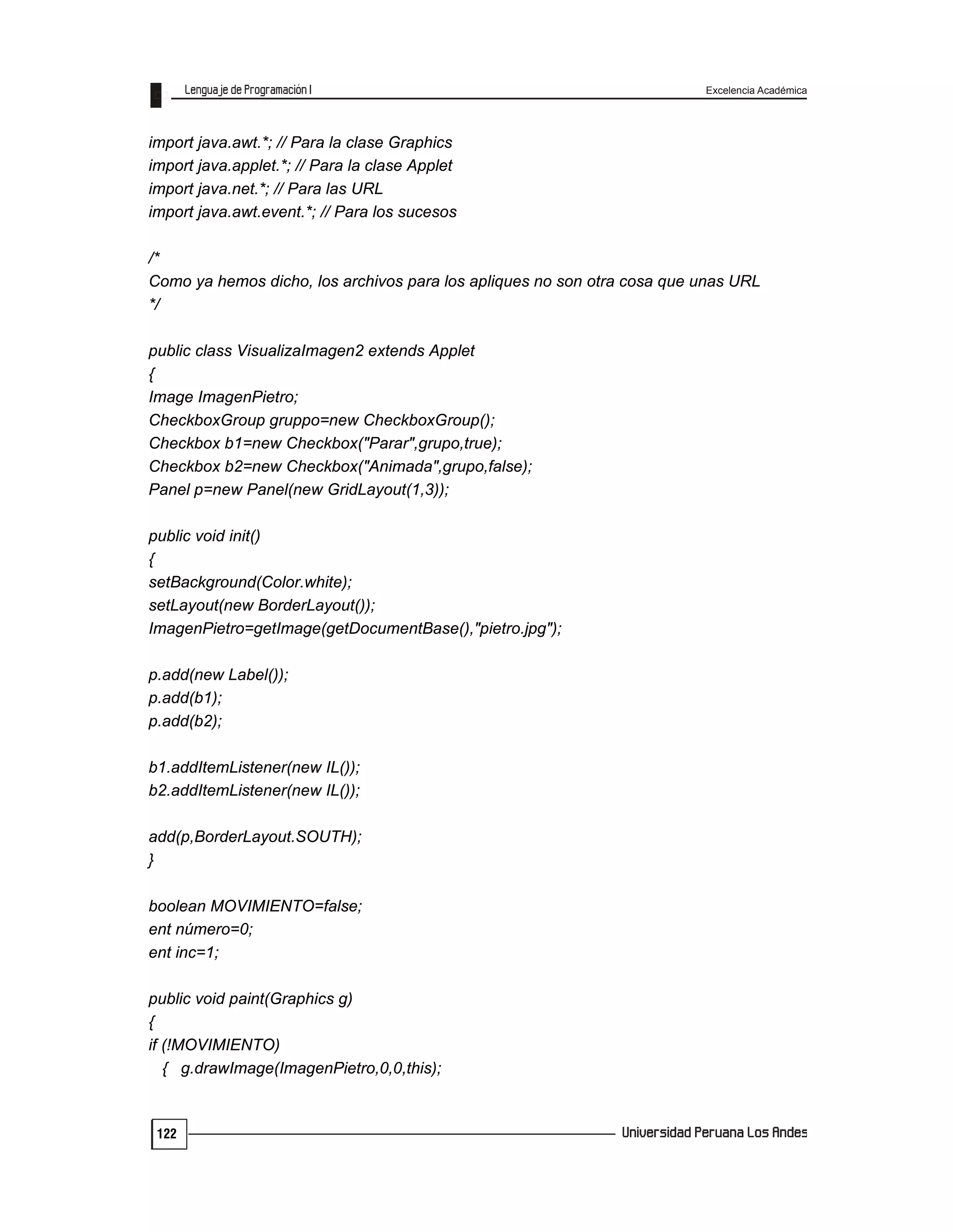 Excelencia Académica
122
import java.awt.*; // Para la clase Graphics
import java.applet.*; // Para la clase Applet
import java.net.*; // Para las URL
import java.awt.event.*; // Para los sucesos
/*
Como ya hemos dicho, los archivos para los apliques no son otra cosa que unas URL
*/
public class VisualizaImagen2 extends Applet
{
Image ImagenPietro;
CheckboxGroup gruppo=new CheckboxGroup();
Checkbox b1=new Checkbox("Parar",grupo,true);
Checkbox b2=new Checkbox("Animada",grupo,false);
Panel p=new Panel(new GridLayout(1,3));
public void init()
{
setBackground(Color.white);
setLayout(new BorderLayout());
ImagenPietro=getImage(getDocumentBase(),"pietro.jpg");
p.add(new Label());
p.add(b1);
p.add(b2);
b1.addItemListener(new IL());
b2.addItemListener(new IL());
add(p,BorderLayout.SOUTH);
}
boolean MOVIMIENTO=false;
ent número=0;
ent inc=1;
public void paint(Graphics g)
{
if (!MOVIMIENTO)
{ g.drawImage(ImagenPietro,0,0,this);
 