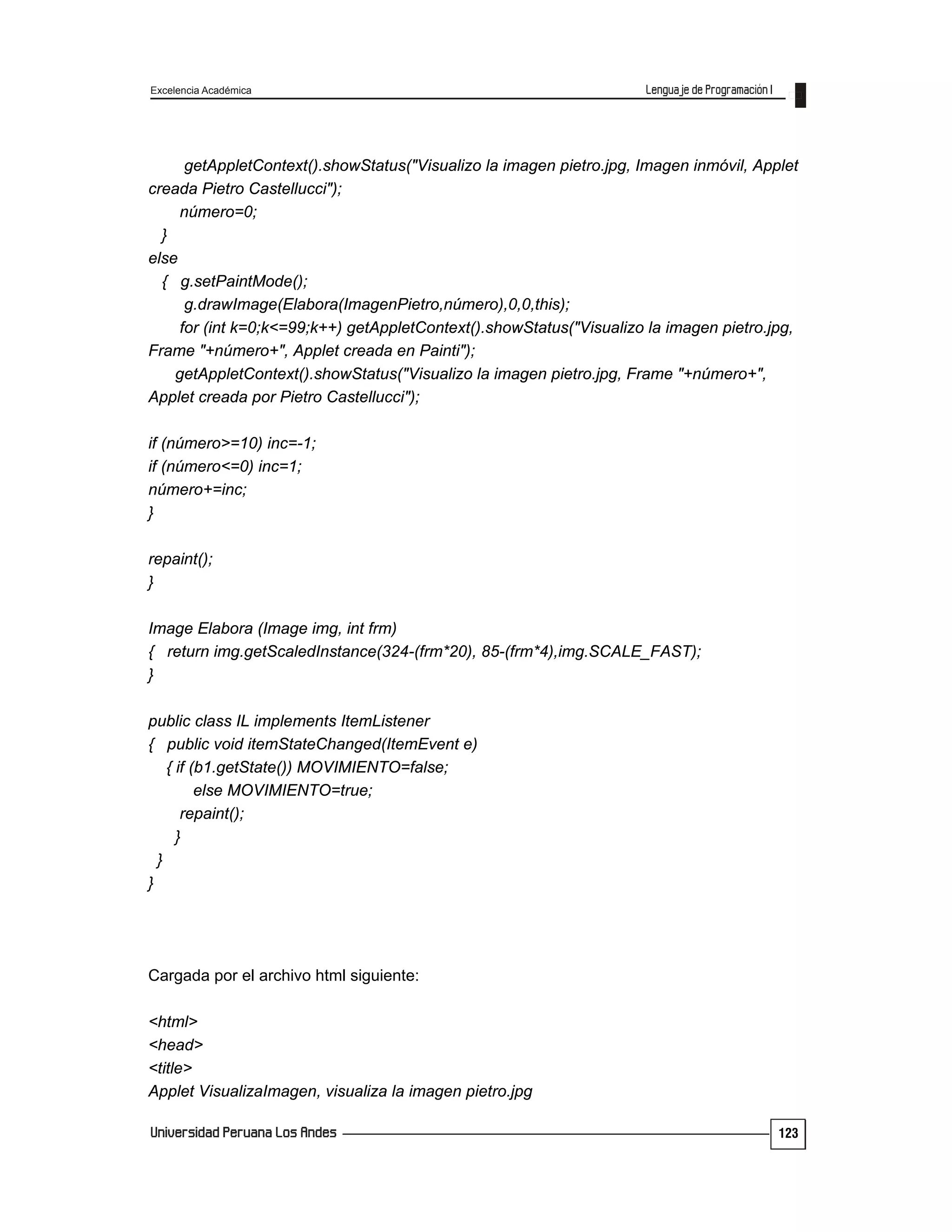 Excelencia Académica
123
getAppletContext().showStatus("Visualizo la imagen pietro.jpg, Imagen inmóvil, Applet
creada Pietro Castellucci");
número=0;
}
else
{ g.setPaintMode();
g.drawImage(Elabora(ImagenPietro,número),0,0,this);
for (int k=0;k<=99;k++) getAppletContext().showStatus("Visualizo la imagen pietro.jpg,
Frame "+número+", Applet creada en Painti");
getAppletContext().showStatus("Visualizo la imagen pietro.jpg, Frame "+número+",
Applet creada por Pietro Castellucci");
if (número>=10) inc=-1;
if (número<=0) inc=1;
número+=inc;
}
repaint();
}
Image Elabora (Image img, int frm)
{ return img.getScaledInstance(324-(frm*20), 85-(frm*4),img.SCALE_FAST);
}
public class IL implements ItemListener
{ public void itemStateChanged(ItemEvent e)
{ if (b1.getState()) MOVIMIENTO=false;
else MOVIMIENTO=true;
repaint();
}
}
}
Cargada por el archivo html siguiente:
<html>
<head>
<title>
Applet VisualizaImagen, visualiza la imagen pietro.jpg
 