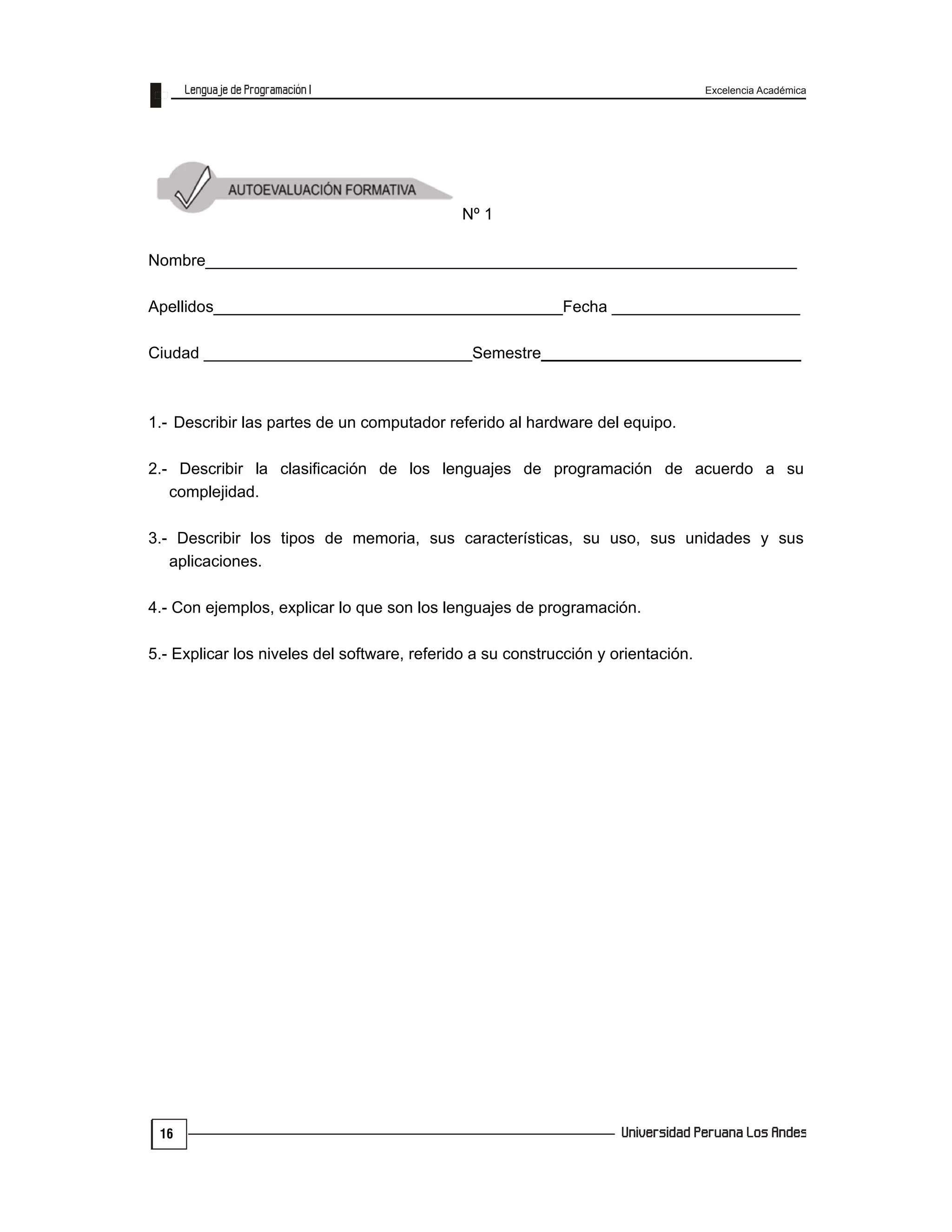 Excelencia Académica
16
Nº 1
Nombre__________________________________________________________________
Apellidos_______________________________________Fecha _____________________
Ciudad ______________________________Semestre_____________________________
1.- Describir las partes de un computador referido al hardware del equipo.
2.- Describir la clasificación de los lenguajes de programación de acuerdo a su
complejidad.
3.- Describir los tipos de memoria, sus características, su uso, sus unidades y sus
aplicaciones.
4.- Con ejemplos, explicar lo que son los lenguajes de programación.
5.- Explicar los niveles del software, referido a su construcción y orientación.
 