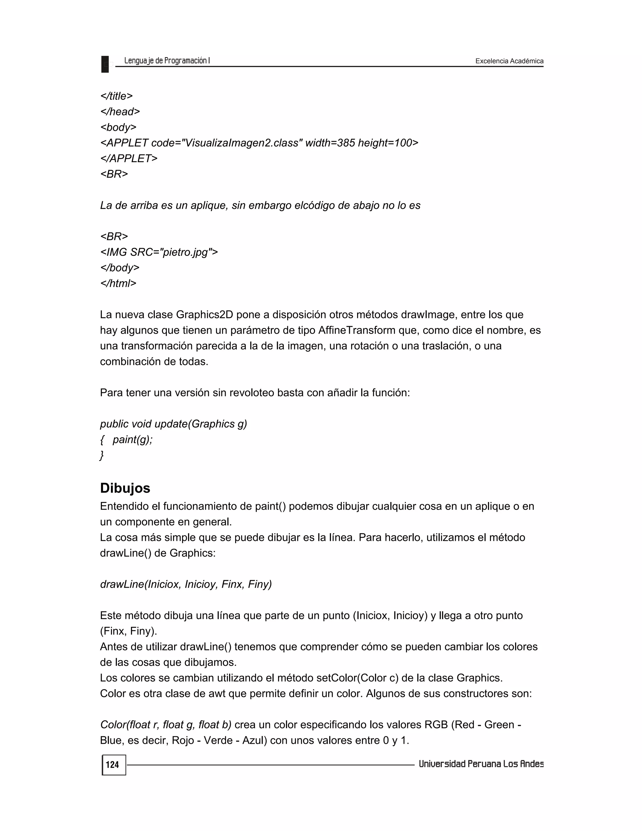 Excelencia Académica
124
</title>
</head>
<body>
<APPLET code="VisualizaImagen2.class" width=385 height=100>
</APPLET>
<BR>
La de arriba es un aplique, sin embargo elcódigo de abajo no lo es
<BR>
<IMG SRC="pietro.jpg">
</body>
</html>
La nueva clase Graphics2D pone a disposición otros métodos drawImage, entre los que
hay algunos que tienen un parámetro de tipo AffineTransform que, como dice el nombre, es
una transformación parecida a la de la imagen, una rotación o una traslación, o una
combinación de todas.
Para tener una versión sin revoloteo basta con añadir la función:
public void update(Graphics g)
{ paint(g);
}
Dibujos
Entendido el funcionamiento de paint() podemos dibujar cualquier cosa en un aplique o en
un componente en general.
La cosa más simple que se puede dibujar es la línea. Para hacerlo, utilizamos el método
drawLine() de Graphics:
drawLine(Iniciox, Inicioy, Finx, Finy)
Este método dibuja una línea que parte de un punto (Iniciox, Inicioy) y llega a otro punto
(Finx, Finy).
Antes de utilizar drawLine() tenemos que comprender cómo se pueden cambiar los colores
de las cosas que dibujamos.
Los colores se cambian utilizando el método setColor(Color c) de la clase Graphics.
Color es otra clase de awt que permite definir un color. Algunos de sus constructores son:
Color(float r, float g, float b) crea un color especificando los valores RGB (Red - Green -
Blue, es decir, Rojo - Verde - Azul) con unos valores entre 0 y 1.
 