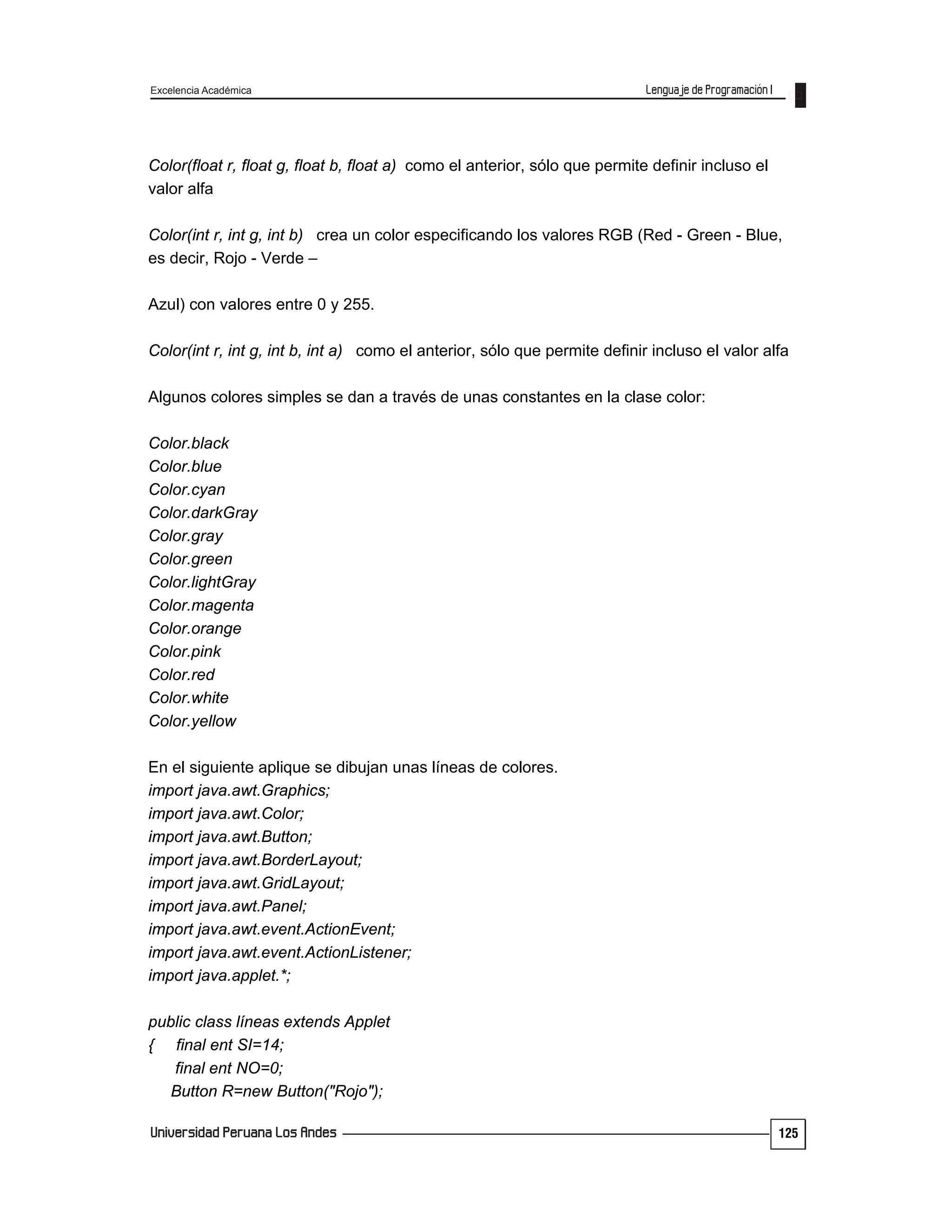 Excelencia Académica
125
Color(float r, float g, float b, float a) como el anterior, sólo que permite definir incluso el
valor alfa
Color(int r, int g, int b) crea un color especificando los valores RGB (Red - Green - Blue,
es decir, Rojo - Verde –
Azul) con valores entre 0 y 255.
Color(int r, int g, int b, int a) como el anterior, sólo que permite definir incluso el valor alfa
Algunos colores simples se dan a través de unas constantes en la clase color:
Color.black
Color.blue
Color.cyan
Color.darkGray
Color.gray
Color.green
Color.lightGray
Color.magenta
Color.orange
Color.pink
Color.red
Color.white
Color.yellow
En el siguiente aplique se dibujan unas líneas de colores.
import java.awt.Graphics;
import java.awt.Color;
import java.awt.Button;
import java.awt.BorderLayout;
import java.awt.GridLayout;
import java.awt.Panel;
import java.awt.event.ActionEvent;
import java.awt.event.ActionListener;
import java.applet.*;
public class líneas extends Applet
{ final ent SI=14;
final ent NO=0;
Button R=new Button("Rojo");
 