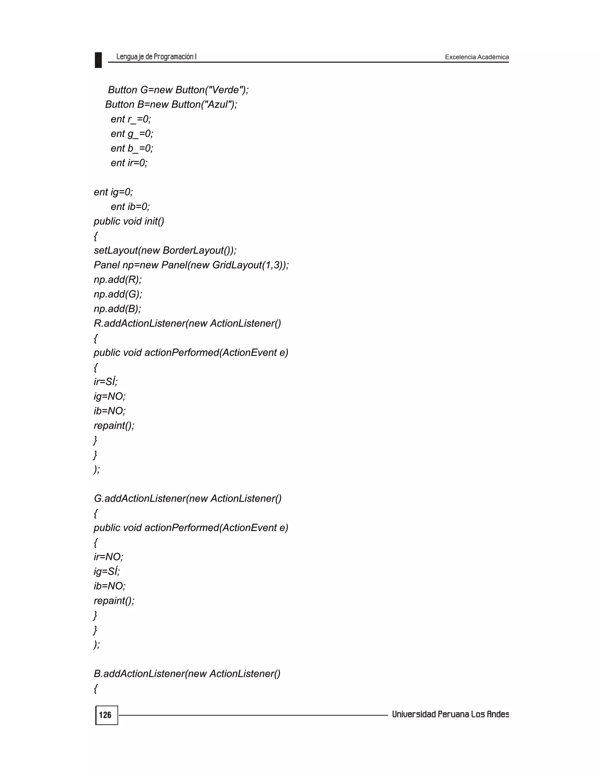 Excelencia Académica
126
Button G=new Button("Verde");
Button B=new Button("Azul");
ent r_=0;
ent g_=0;
ent b_=0;
ent ir=0;
ent ig=0;
ent ib=0;
public void init()
{
setLayout(new BorderLayout());
Panel np=new Panel(new GridLayout(1,3));
np.add(R);
np.add(G);
np.add(B);
R.addActionListener(new ActionListener()
{
public void actionPerformed(ActionEvent e)
{
ir=SÍ;
ig=NO;
ib=NO;
repaint();
}
}
);
G.addActionListener(new ActionListener()
{
public void actionPerformed(ActionEvent e)
{
ir=NO;
ig=SÍ;
ib=NO;
repaint();
}
}
);
B.addActionListener(new ActionListener()
{
 