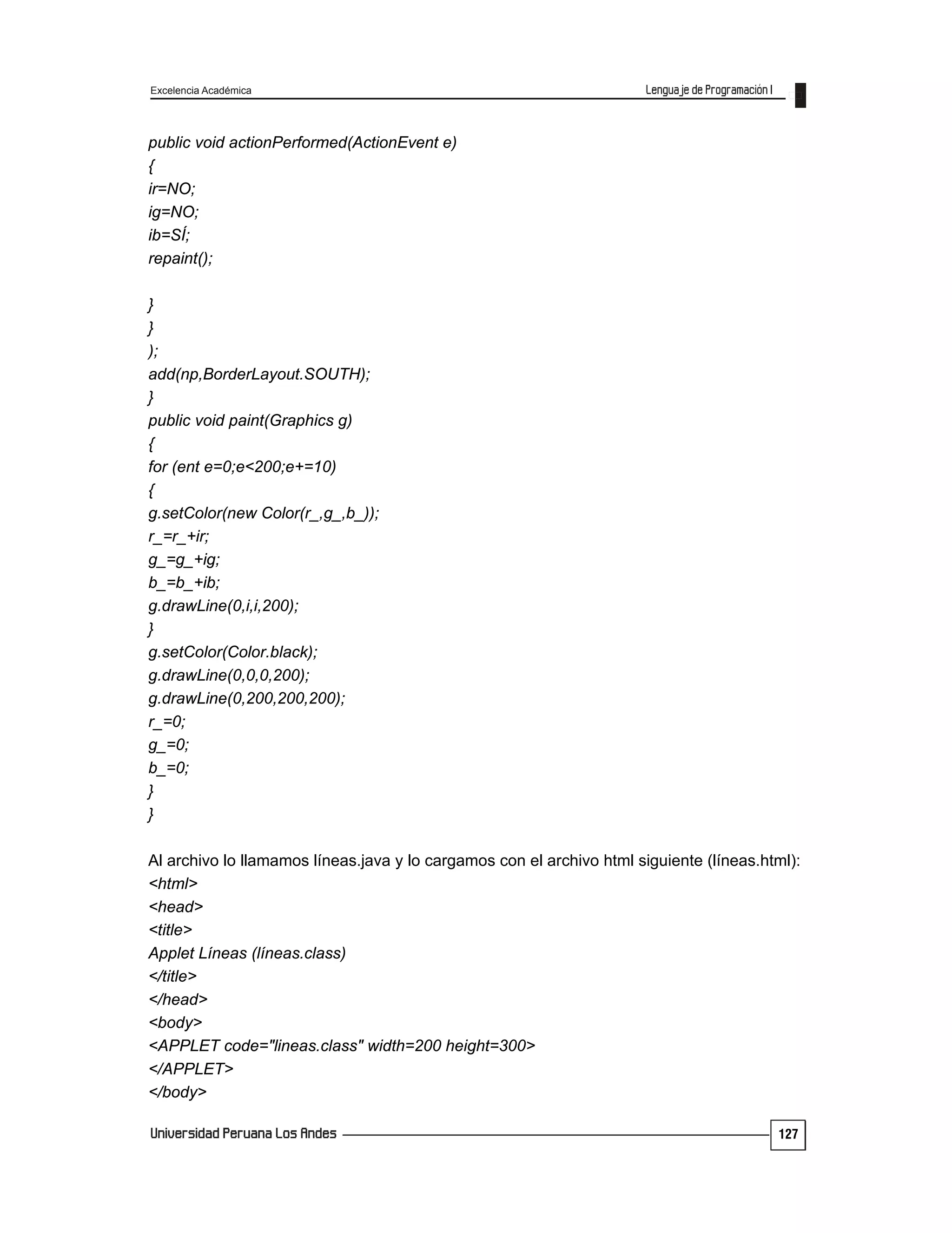 Excelencia Académica
127
public void actionPerformed(ActionEvent e)
{
ir=NO;
ig=NO;
ib=SÍ;
repaint();
}
}
);
add(np,BorderLayout.SOUTH);
}
public void paint(Graphics g)
{
for (ent e=0;e<200;e+=10)
{
g.setColor(new Color(r_,g_,b_));
r_=r_+ir;
g_=g_+ig;
b_=b_+ib;
g.drawLine(0,i,i,200);
}
g.setColor(Color.black);
g.drawLine(0,0,0,200);
g.drawLine(0,200,200,200);
r_=0;
g_=0;
b_=0;
}
}
Al archivo lo llamamos líneas.java y lo cargamos con el archivo html siguiente (líneas.html):
<html>
<head>
<title>
Applet Líneas (líneas.class)
</title>
</head>
<body>
<APPLET code="lineas.class" width=200 height=300>
</APPLET>
</body>
 