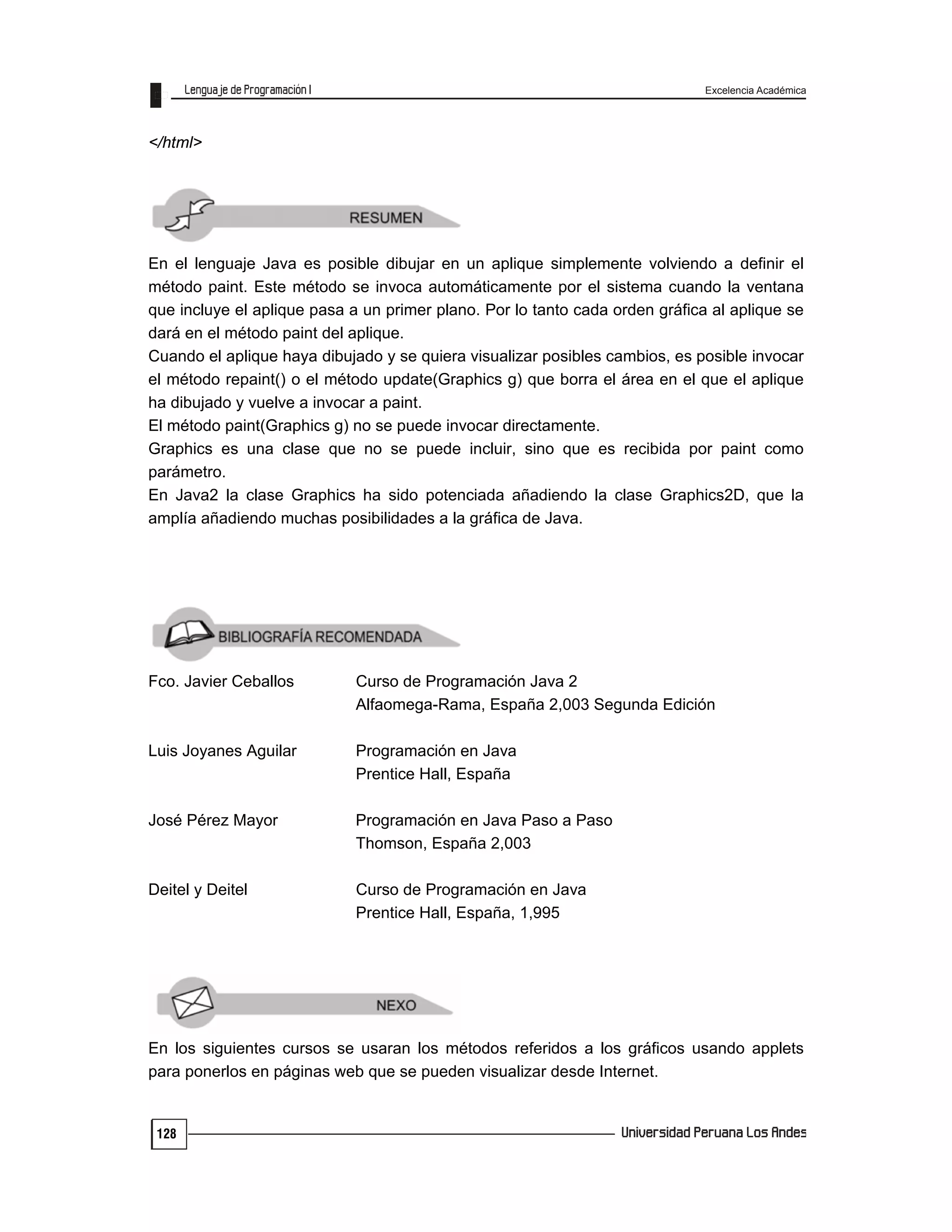 Excelencia Académica
128
</html>
En el lenguaje Java es posible dibujar en un aplique simplemente volviendo a definir el
método paint. Este método se invoca automáticamente por el sistema cuando la ventana
que incluye el aplique pasa a un primer plano. Por lo tanto cada orden gráfica al aplique se
dará en el método paint del aplique.
Cuando el aplique haya dibujado y se quiera visualizar posibles cambios, es posible invocar
el método repaint() o el método update(Graphics g) que borra el área en el que el aplique
ha dibujado y vuelve a invocar a paint.
El método paint(Graphics g) no se puede invocar directamente.
Graphics es una clase que no se puede incluir, sino que es recibida por paint como
parámetro.
En Java2 la clase Graphics ha sido potenciada añadiendo la clase Graphics2D, que la
amplía añadiendo muchas posibilidades a la gráfica de Java.
Fco. Javier Ceballos Curso de Programación Java 2
Alfaomega-Rama, España 2,003 Segunda Edición
Luis Joyanes Aguilar Programación en Java
Prentice Hall, España
José Pérez Mayor Programación en Java Paso a Paso
Thomson, España 2,003
Deitel y Deitel Curso de Programación en Java
Prentice Hall, España, 1,995
En los siguientes cursos se usaran los métodos referidos a los gráficos usando applets
para ponerlos en páginas web que se pueden visualizar desde Internet.
 
