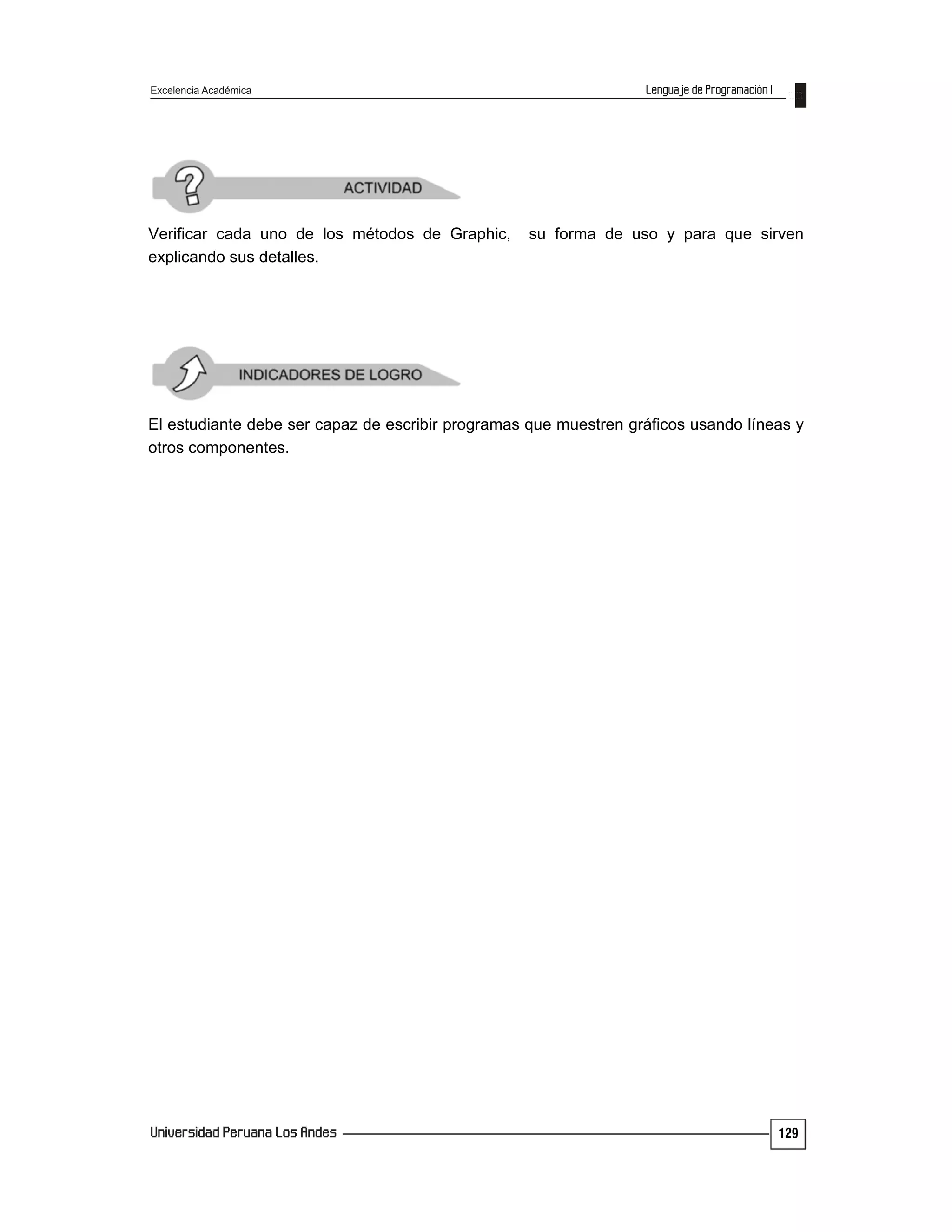 Excelencia Académica
129
Verificar cada uno de los métodos de Graphic, su forma de uso y para que sirven
explicando sus detalles.
El estudiante debe ser capaz de escribir programas que muestren gráficos usando líneas y
otros componentes.
 