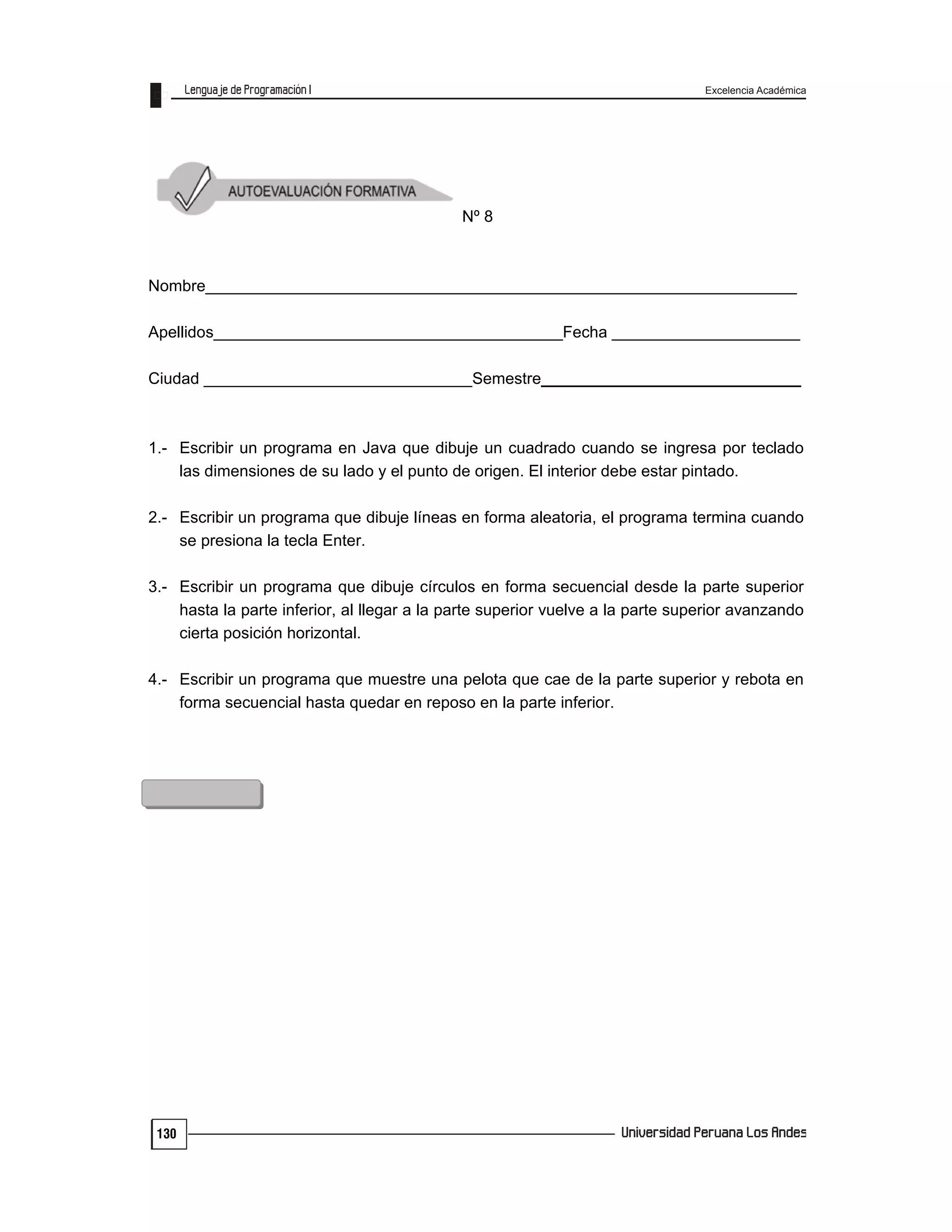 Excelencia Académica
130
Nº 8
Nombre__________________________________________________________________
Apellidos_______________________________________Fecha _____________________
Ciudad ______________________________Semestre_____________________________
1.- Escribir un programa en Java que dibuje un cuadrado cuando se ingresa por teclado
las dimensiones de su lado y el punto de origen. El interior debe estar pintado.
2.- Escribir un programa que dibuje líneas en forma aleatoria, el programa termina cuando
se presiona la tecla Enter.
3.- Escribir un programa que dibuje círculos en forma secuencial desde la parte superior
hasta la parte inferior, al llegar a la parte superior vuelve a la parte superior avanzando
cierta posición horizontal.
4.- Escribir un programa que muestre una pelota que cae de la parte superior y rebota en
forma secuencial hasta quedar en reposo en la parte inferior.
 