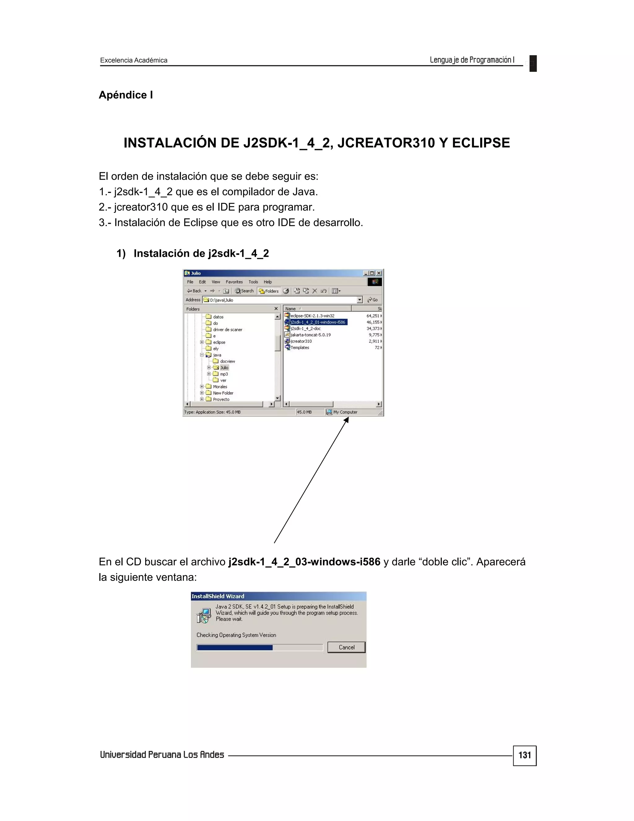 Excelencia Académica
131
Apéndice I
INSTALACIÓN DE J2SDK-1_4_2, JCREATOR310 Y ECLIPSE
El orden de instalación que se debe seguir es:
1.- j2sdk-1_4_2 que es el compilador de Java.
2.- jcreator310 que es el IDE para programar.
3.- Instalación de Eclipse que es otro IDE de desarrollo.
1) Instalación de j2sdk-1_4_2
En el CD buscar el archivo j2sdk-1_4_2_03-windows-i586 y darle “doble clic”. Aparecerá
la siguiente ventana:
 