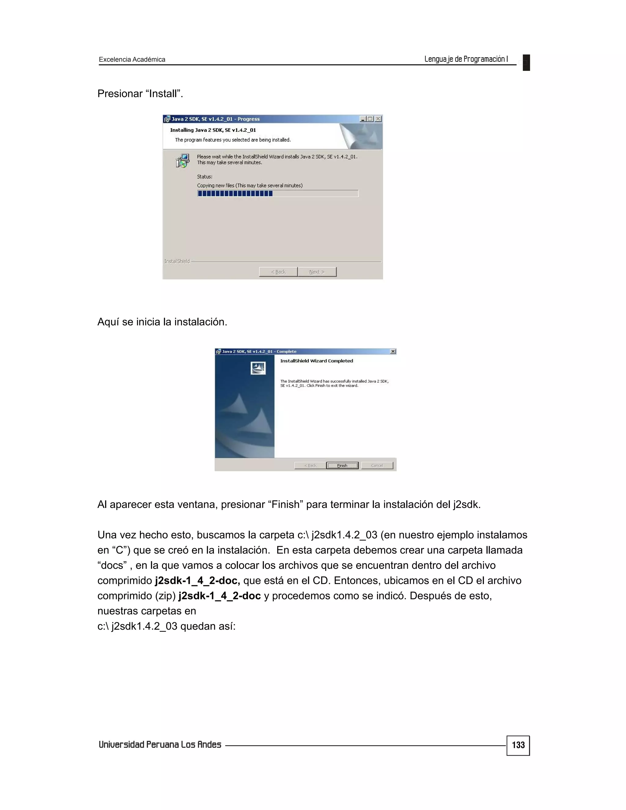 Excelencia Académica
133
Presionar “Install”.
Aquí se inicia la instalación.
Al aparecer esta ventana, presionar “Finish” para terminar la instalación del j2sdk.
Una vez hecho esto, buscamos la carpeta c: j2sdk1.4.2_03 (en nuestro ejemplo instalamos
en “C”) que se creó en la instalación. En esta carpeta debemos crear una carpeta llamada
“docs” , en la que vamos a colocar los archivos que se encuentran dentro del archivo
comprimido j2sdk-1_4_2-doc, que está en el CD. Entonces, ubicamos en el CD el archivo
comprimido (zip) j2sdk-1_4_2-doc y procedemos como se indicó. Después de esto,
nuestras carpetas en
c: j2sdk1.4.2_03 quedan así:
 