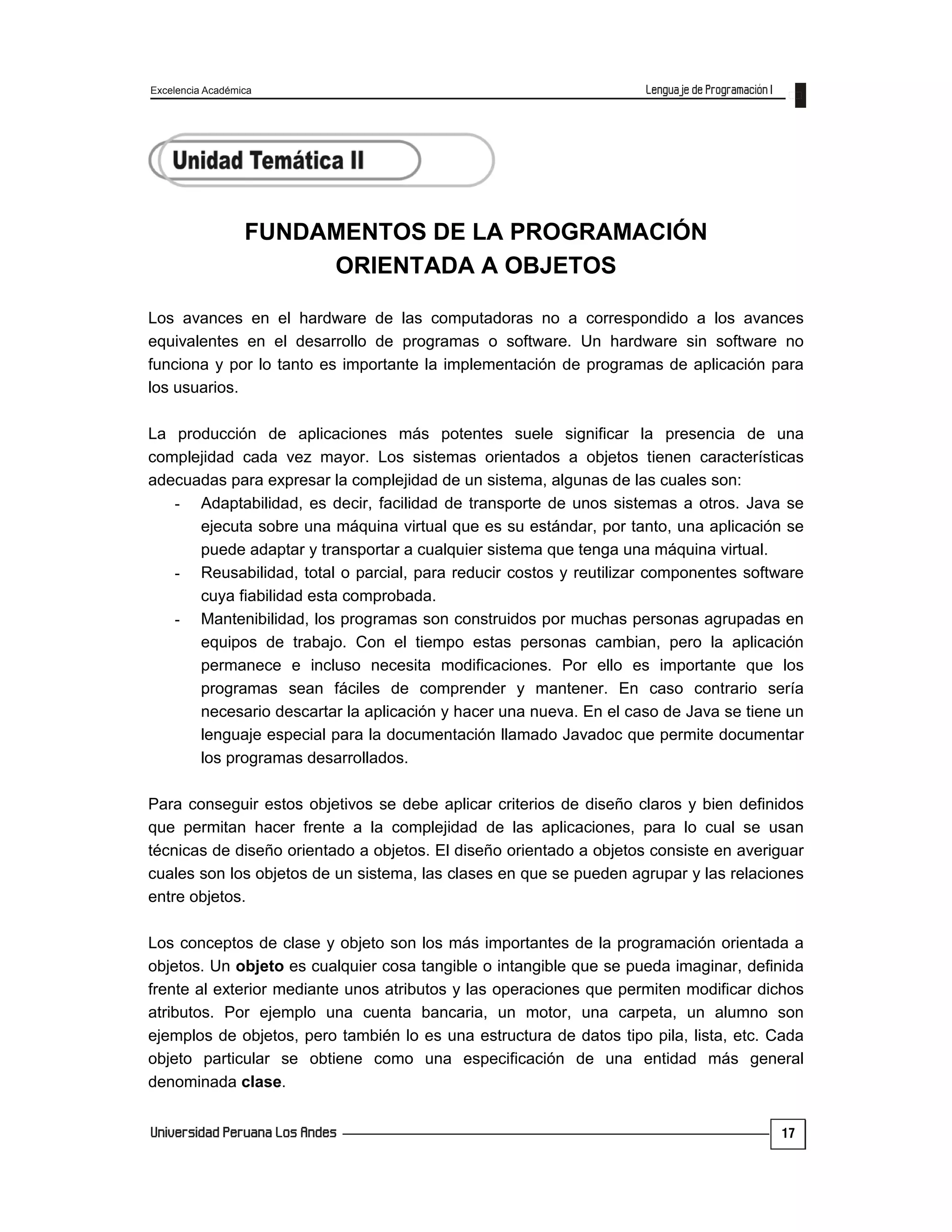 Excelencia Académica
17
FUNDAMENTOS DE LA PROGRAMACIÓN
ORIENTADA A OBJETOS
Los avances en el hardware de las computadoras no a correspondido a los avances
equivalentes en el desarrollo de programas o software. Un hardware sin software no
funciona y por lo tanto es importante la implementación de programas de aplicación para
los usuarios.
La producción de aplicaciones más potentes suele significar la presencia de una
complejidad cada vez mayor. Los sistemas orientados a objetos tienen características
adecuadas para expresar la complejidad de un sistema, algunas de las cuales son:
- Adaptabilidad, es decir, facilidad de transporte de unos sistemas a otros. Java se
ejecuta sobre una máquina virtual que es su estándar, por tanto, una aplicación se
puede adaptar y transportar a cualquier sistema que tenga una máquina virtual.
- Reusabilidad, total o parcial, para reducir costos y reutilizar componentes software
cuya fiabilidad esta comprobada.
- Mantenibilidad, los programas son construidos por muchas personas agrupadas en
equipos de trabajo. Con el tiempo estas personas cambian, pero la aplicación
permanece e incluso necesita modificaciones. Por ello es importante que los
programas sean fáciles de comprender y mantener. En caso contrario sería
necesario descartar la aplicación y hacer una nueva. En el caso de Java se tiene un
lenguaje especial para la documentación llamado Javadoc que permite documentar
los programas desarrollados.
Para conseguir estos objetivos se debe aplicar criterios de diseño claros y bien definidos
que permitan hacer frente a la complejidad de las aplicaciones, para lo cual se usan
técnicas de diseño orientado a objetos. El diseño orientado a objetos consiste en averiguar
cuales son los objetos de un sistema, las clases en que se pueden agrupar y las relaciones
entre objetos.
Los conceptos de clase y objeto son los más importantes de la programación orientada a
objetos. Un objeto es cualquier cosa tangible o intangible que se pueda imaginar, definida
frente al exterior mediante unos atributos y las operaciones que permiten modificar dichos
atributos. Por ejemplo una cuenta bancaria, un motor, una carpeta, un alumno son
ejemplos de objetos, pero también lo es una estructura de datos tipo pila, lista, etc. Cada
objeto particular se obtiene como una especificación de una entidad más general
denominada clase.
 
