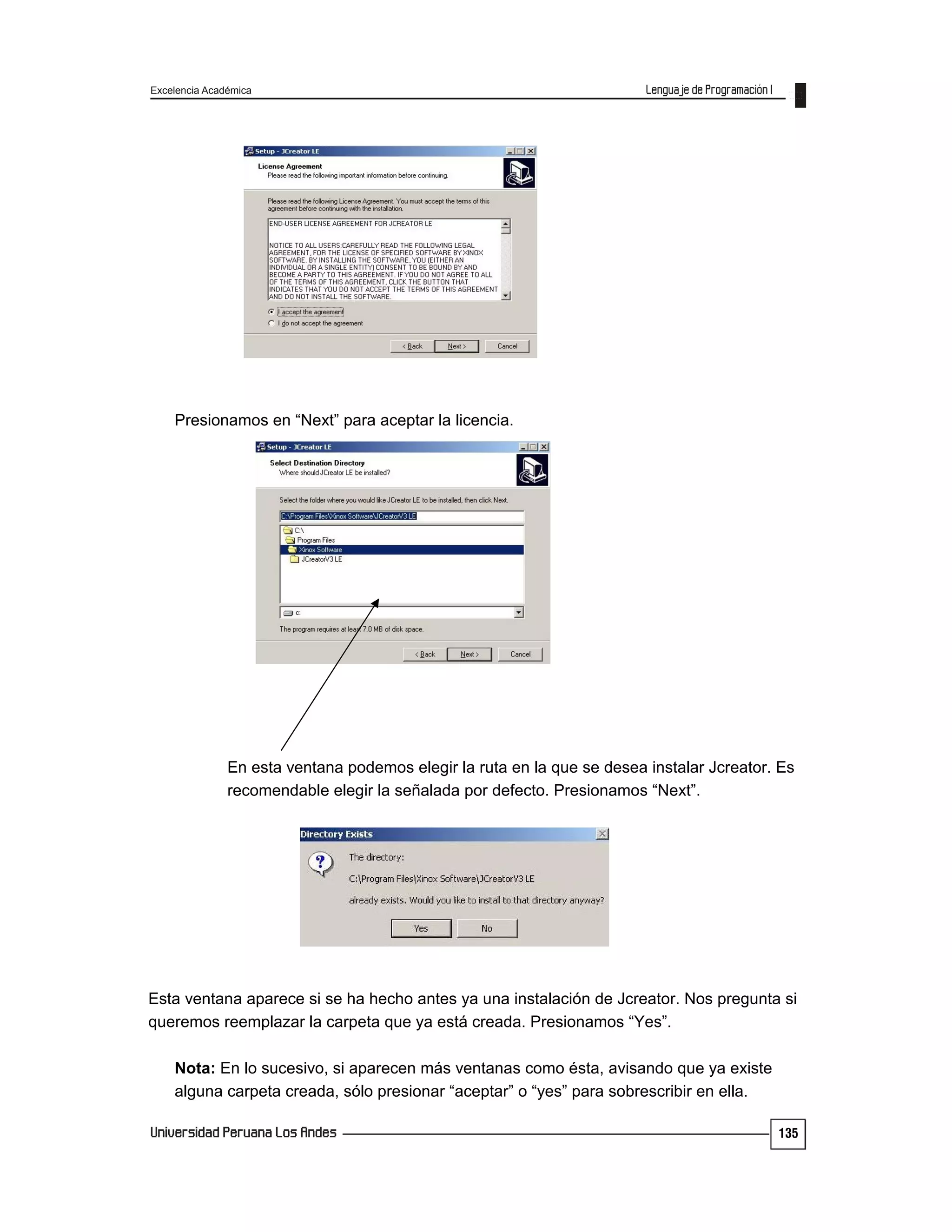 Excelencia Académica
135
Presionamos en “Next” para aceptar la licencia.
En esta ventana podemos elegir la ruta en la que se desea instalar Jcreator. Es
recomendable elegir la señalada por defecto. Presionamos “Next”.
Esta ventana aparece si se ha hecho antes ya una instalación de Jcreator. Nos pregunta si
queremos reemplazar la carpeta que ya está creada. Presionamos “Yes”.
Nota: En lo sucesivo, si aparecen más ventanas como ésta, avisando que ya existe
alguna carpeta creada, sólo presionar “aceptar” o “yes” para sobrescribir en ella.
 
