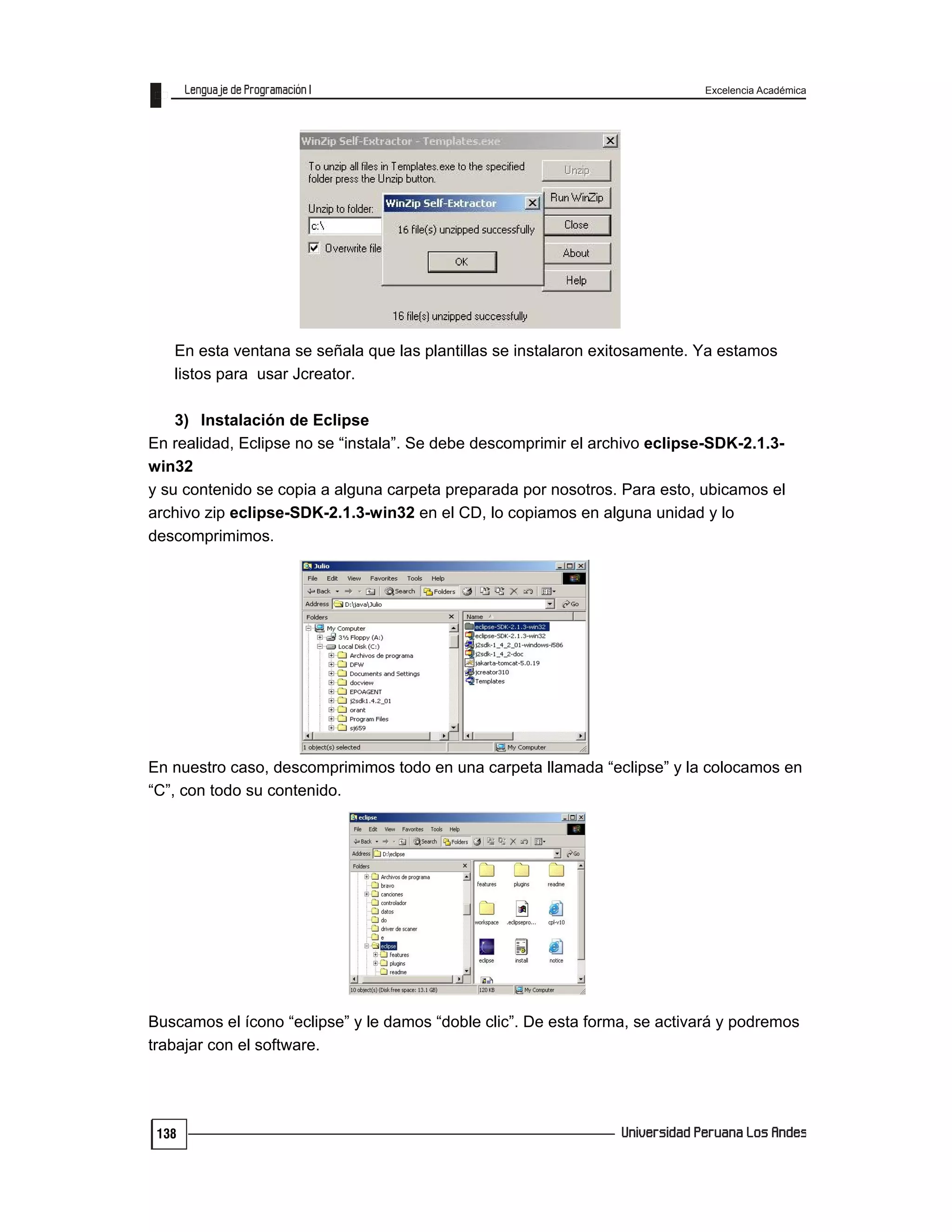 Excelencia Académica
138
En esta ventana se señala que las plantillas se instalaron exitosamente. Ya estamos
listos para usar Jcreator.
3) Instalación de Eclipse
En realidad, Eclipse no se “instala”. Se debe descomprimir el archivo eclipse-SDK-2.1.3-
win32
y su contenido se copia a alguna carpeta preparada por nosotros. Para esto, ubicamos el
archivo zip eclipse-SDK-2.1.3-win32 en el CD, lo copiamos en alguna unidad y lo
descomprimimos.
En nuestro caso, descomprimimos todo en una carpeta llamada “eclipse” y la colocamos en
“C”, con todo su contenido.
Buscamos el ícono “eclipse” y le damos “doble clic”. De esta forma, se activará y podremos
trabajar con el software.
 