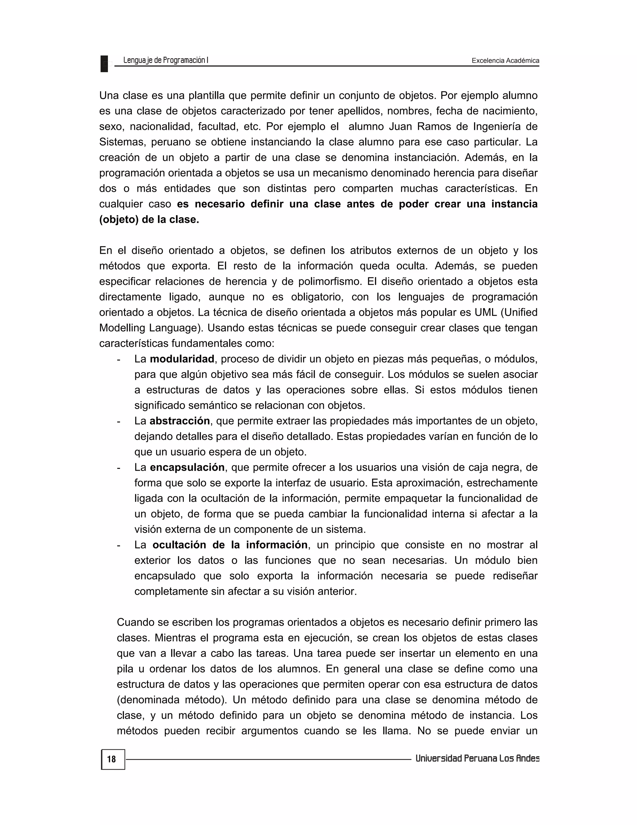 Excelencia Académica
18
Una clase es una plantilla que permite definir un conjunto de objetos. Por ejemplo alumno
es una clase de objetos caracterizado por tener apellidos, nombres, fecha de nacimiento,
sexo, nacionalidad, facultad, etc. Por ejemplo el alumno Juan Ramos de Ingeniería de
Sistemas, peruano se obtiene instanciando la clase alumno para ese caso particular. La
creación de un objeto a partir de una clase se denomina instanciación. Además, en la
programación orientada a objetos se usa un mecanismo denominado herencia para diseñar
dos o más entidades que son distintas pero comparten muchas características. En
cualquier caso es necesario definir una clase antes de poder crear una instancia
(objeto) de la clase.
En el diseño orientado a objetos, se definen los atributos externos de un objeto y los
métodos que exporta. El resto de la información queda oculta. Además, se pueden
especificar relaciones de herencia y de polimorfismo. El diseño orientado a objetos esta
directamente ligado, aunque no es obligatorio, con los lenguajes de programación
orientado a objetos. La técnica de diseño orientada a objetos más popular es UML (Unified
Modelling Language). Usando estas técnicas se puede conseguir crear clases que tengan
características fundamentales como:
- La modularidad, proceso de dividir un objeto en piezas más pequeñas, o módulos,
para que algún objetivo sea más fácil de conseguir. Los módulos se suelen asociar
a estructuras de datos y las operaciones sobre ellas. Si estos módulos tienen
significado semántico se relacionan con objetos.
- La abstracción, que permite extraer las propiedades más importantes de un objeto,
dejando detalles para el diseño detallado. Estas propiedades varían en función de lo
que un usuario espera de un objeto.
- La encapsulación, que permite ofrecer a los usuarios una visión de caja negra, de
forma que solo se exporte la interfaz de usuario. Esta aproximación, estrechamente
ligada con la ocultación de la información, permite empaquetar la funcionalidad de
un objeto, de forma que se pueda cambiar la funcionalidad interna si afectar a la
visión externa de un componente de un sistema.
- La ocultación de la información, un principio que consiste en no mostrar al
exterior los datos o las funciones que no sean necesarias. Un módulo bien
encapsulado que solo exporta la información necesaria se puede rediseñar
completamente sin afectar a su visión anterior.
Cuando se escriben los programas orientados a objetos es necesario definir primero las
clases. Mientras el programa esta en ejecución, se crean los objetos de estas clases
que van a llevar a cabo las tareas. Una tarea puede ser insertar un elemento en una
pila u ordenar los datos de los alumnos. En general una clase se define como una
estructura de datos y las operaciones que permiten operar con esa estructura de datos
(denominada método). Un método definido para una clase se denomina método de
clase, y un método definido para un objeto se denomina método de instancia. Los
métodos pueden recibir argumentos cuando se les llama. No se puede enviar un
 