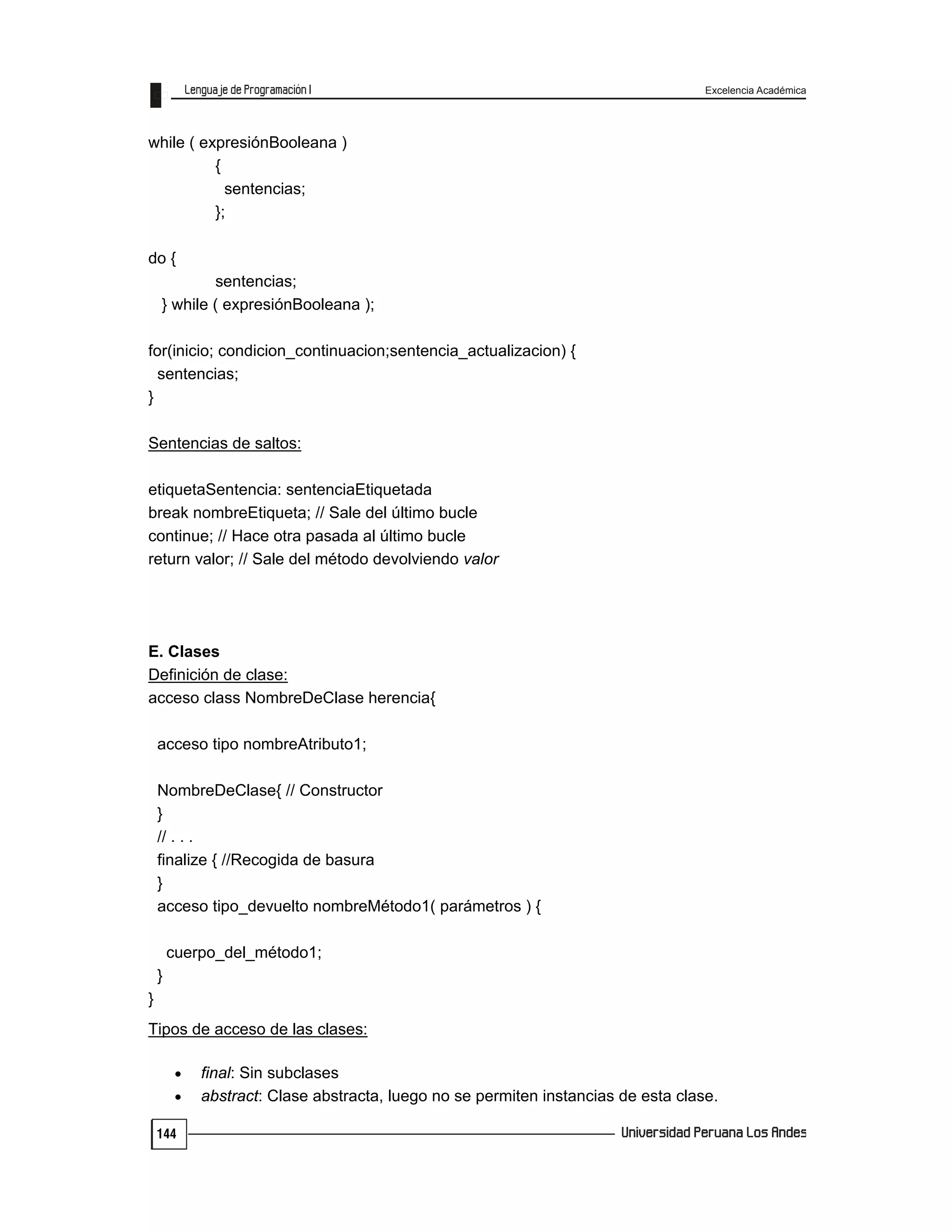 Excelencia Académica
144
while ( expresiónBooleana )
{
sentencias;
};
do {
sentencias;
} while ( expresiónBooleana );
for(inicio; condicion_continuacion;sentencia_actualizacion) {
sentencias;
}
Sentencias de saltos:
etiquetaSentencia: sentenciaEtiquetada
break nombreEtiqueta; // Sale del último bucle
continue; // Hace otra pasada al último bucle
return valor; // Sale del método devolviendo valor
E. Clases
Definición de clase:
acceso class NombreDeClase herencia{
acceso tipo nombreAtributo1;
NombreDeClase{ // Constructor
}
// . . .
finalize { //Recogida de basura
}
acceso tipo_devuelto nombreMétodo1( parámetros ) {
cuerpo_del_método1;
}
}
Tipos de acceso de las clases:
 final: Sin subclases
 abstract: Clase abstracta, luego no se permiten instancias de esta clase.
 
