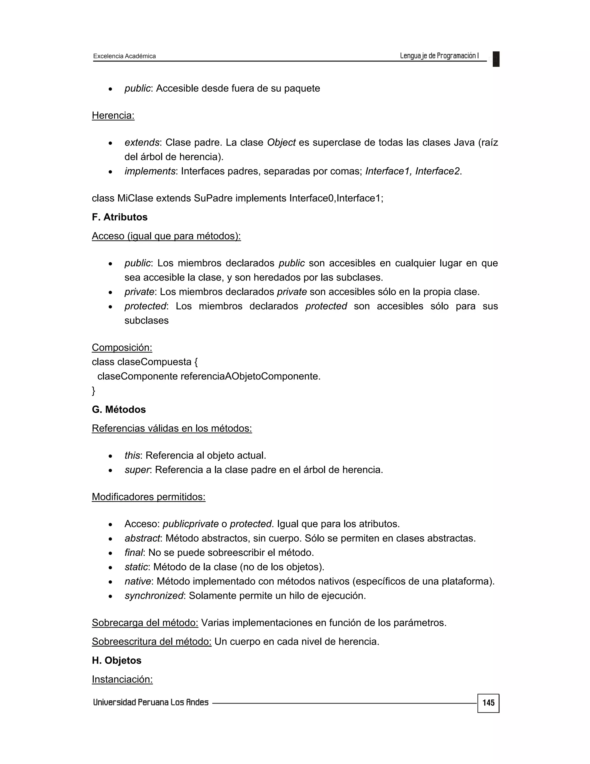 Excelencia Académica
145
 public: Accesible desde fuera de su paquete
Herencia:
 extends: Clase padre. La clase Object es superclase de todas las clases Java (raíz
del árbol de herencia).
 implements: Interfaces padres, separadas por comas; Interface1, Interface2.
class MiClase extends SuPadre implements Interface0,Interface1;
F. Atributos
Acceso (igual que para métodos):
 public: Los miembros declarados public son accesibles en cualquier lugar en que
sea accesible la clase, y son heredados por las subclases.
 private: Los miembros declarados private son accesibles sólo en la propia clase.
 protected: Los miembros declarados protected son accesibles sólo para sus
subclases
Composición:
class claseCompuesta {
claseComponente referenciaAObjetoComponente.
}
G. Métodos
Referencias válidas en los métodos:
 this: Referencia al objeto actual.
 super: Referencia a la clase padre en el árbol de herencia.
Modificadores permitidos:
 Acceso: publicprivate o protected. Igual que para los atributos.
 abstract: Método abstractos, sin cuerpo. Sólo se permiten en clases abstractas.
 final: No se puede sobreescribir el método.
 static: Método de la clase (no de los objetos).
 native: Método implementado con métodos nativos (específicos de una plataforma).
 synchronized: Solamente permite un hilo de ejecución.
Sobrecarga del método: Varias implementaciones en función de los parámetros.
Sobreescritura del método: Un cuerpo en cada nivel de herencia.
H. Objetos
Instanciación:
 