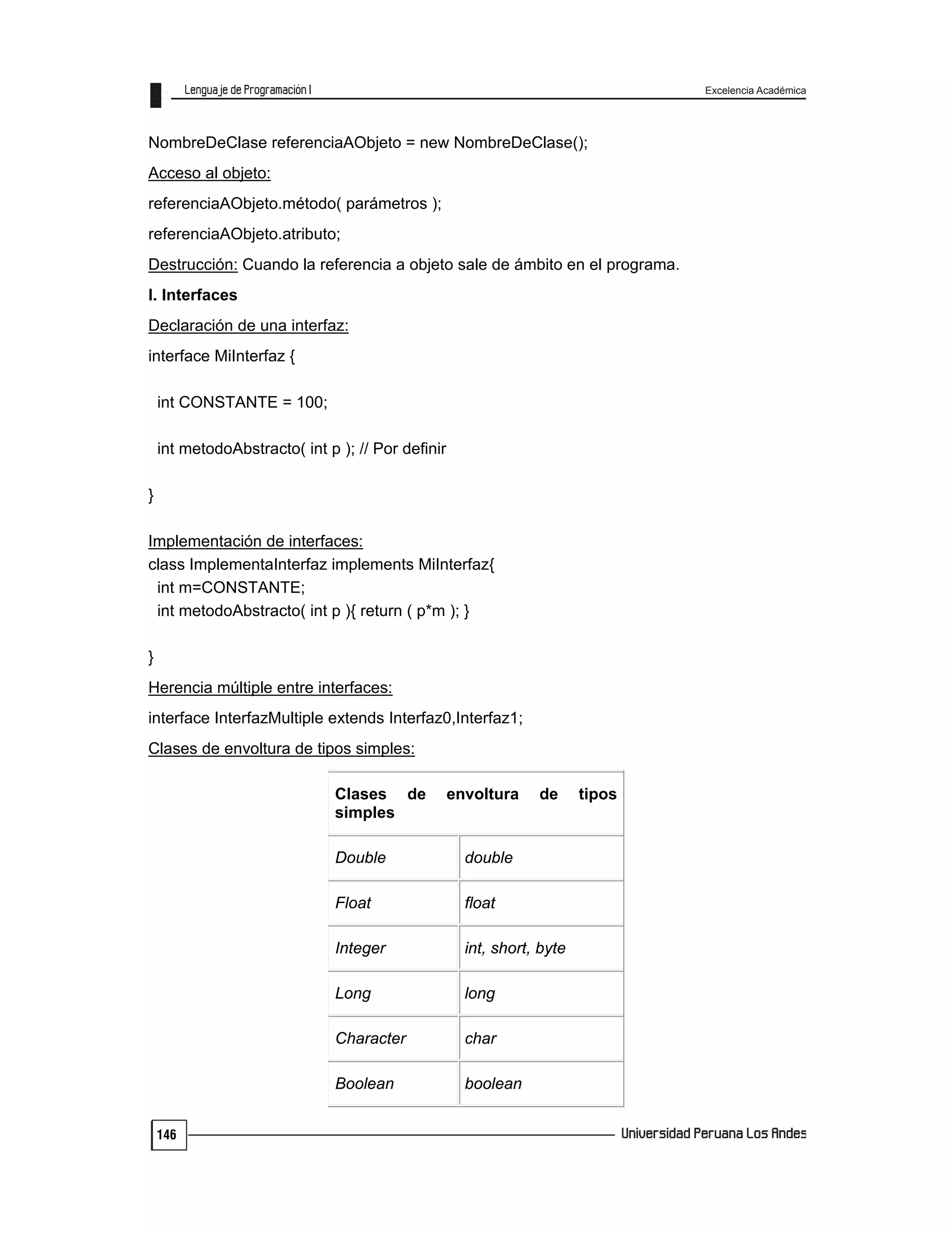 Excelencia Académica
146
NombreDeClase referenciaAObjeto = new NombreDeClase();
Acceso al objeto:
referenciaAObjeto.método( parámetros );
referenciaAObjeto.atributo;
Destrucción: Cuando la referencia a objeto sale de ámbito en el programa.
I. Interfaces
Declaración de una interfaz:
interface MiInterfaz {
int CONSTANTE = 100;
int metodoAbstracto( int p ); // Por definir
}
Implementación de interfaces:
class ImplementaInterfaz implements MiInterfaz{
int m=CONSTANTE;
int metodoAbstracto( int p ){ return ( p*m ); }
}
Herencia múltiple entre interfaces:
interface InterfazMultiple extends Interfaz0,Interfaz1;
Clases de envoltura de tipos simples:
Clases de envoltura de tipos
simples
Double double
Float float
Integer int, short, byte
Long long
Character char
Boolean boolean
 