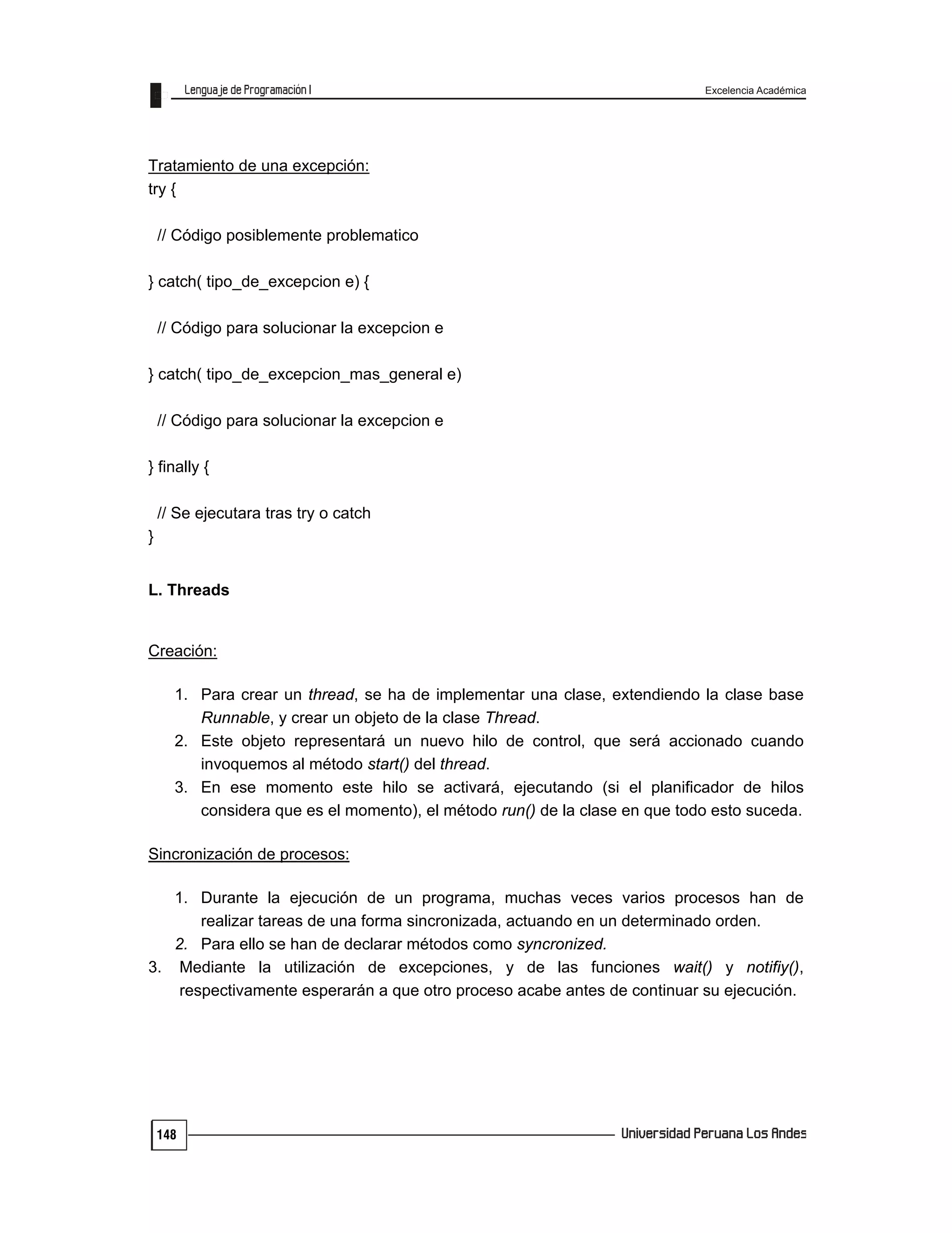 Excelencia Académica
148
Tratamiento de una excepción:
try {
// Código posiblemente problematico
} catch( tipo_de_excepcion e) {
// Código para solucionar la excepcion e
} catch( tipo_de_excepcion_mas_general e)
// Código para solucionar la excepcion e
} finally {
// Se ejecutara tras try o catch
}
L. Threads
Creación:
1. Para crear un thread, se ha de implementar una clase, extendiendo la clase base
Runnable, y crear un objeto de la clase Thread.
2. Este objeto representará un nuevo hilo de control, que será accionado cuando
invoquemos al método start() del thread.
3. En ese momento este hilo se activará, ejecutando (si el planificador de hilos
considera que es el momento), el método run() de la clase en que todo esto suceda.
Sincronización de procesos:
1. Durante la ejecución de un programa, muchas veces varios procesos han de
realizar tareas de una forma sincronizada, actuando en un determinado orden.
2. Para ello se han de declarar métodos como syncronized.
3. Mediante la utilización de excepciones, y de las funciones wait() y notifiy(),
respectivamente esperarán a que otro proceso acabe antes de continuar su ejecución.
 