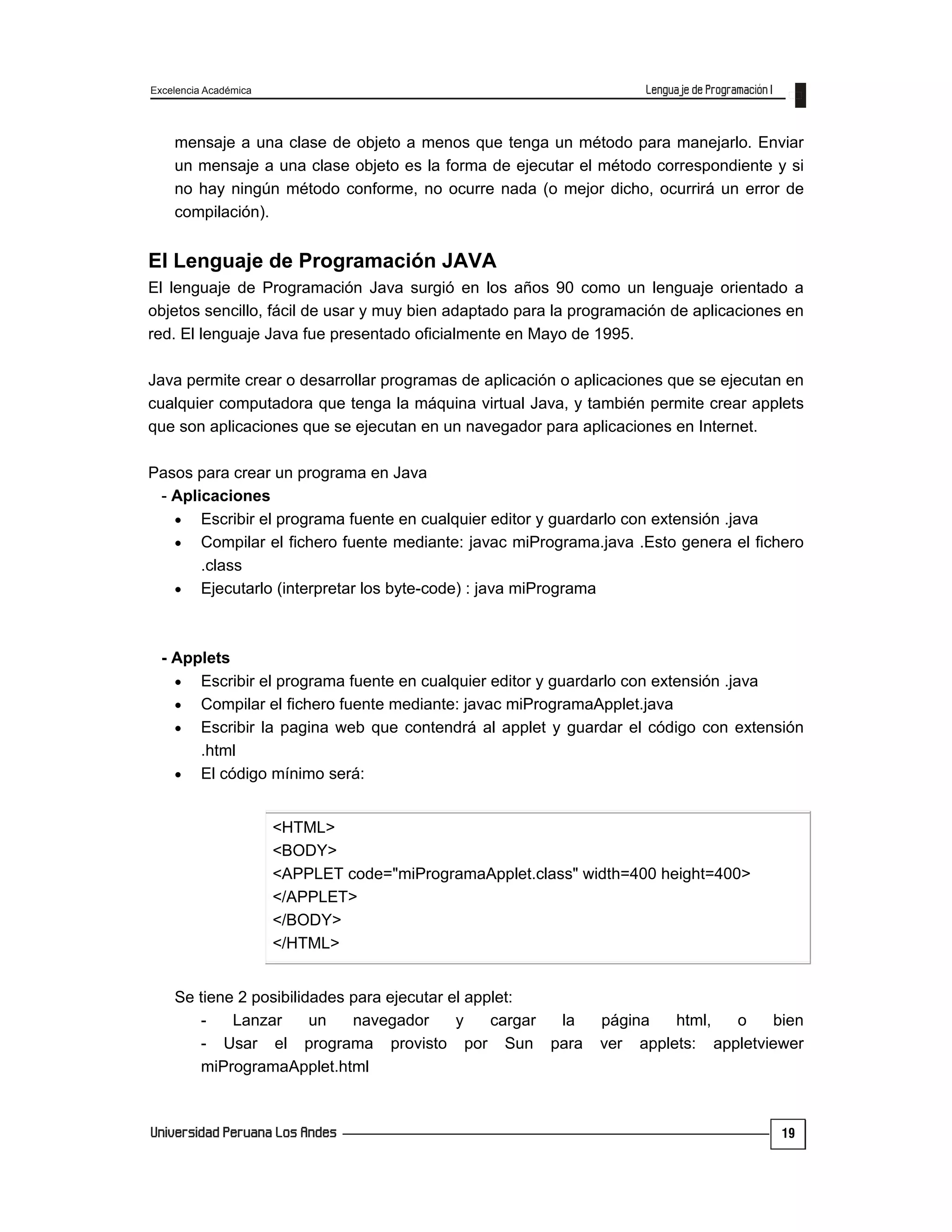 Excelencia Académica
19
mensaje a una clase de objeto a menos que tenga un método para manejarlo. Enviar
un mensaje a una clase objeto es la forma de ejecutar el método correspondiente y si
no hay ningún método conforme, no ocurre nada (o mejor dicho, ocurrirá un error de
compilación).
El Lenguaje de Programación JAVA
El lenguaje de Programación Java surgió en los años 90 como un lenguaje orientado a
objetos sencillo, fácil de usar y muy bien adaptado para la programación de aplicaciones en
red. El lenguaje Java fue presentado oficialmente en Mayo de 1995.
Java permite crear o desarrollar programas de aplicación o aplicaciones que se ejecutan en
cualquier computadora que tenga la máquina virtual Java, y también permite crear applets
que son aplicaciones que se ejecutan en un navegador para aplicaciones en Internet.
Pasos para crear un programa en Java
- Aplicaciones
 Escribir el programa fuente en cualquier editor y guardarlo con extensión .java
 Compilar el fichero fuente mediante: javac miPrograma.java .Esto genera el fichero
.class
 Ejecutarlo (interpretar los byte-code) : java miPrograma
- Applets
 Escribir el programa fuente en cualquier editor y guardarlo con extensión .java
 Compilar el fichero fuente mediante: javac miProgramaApplet.java
 Escribir la pagina web que contendrá al applet y guardar el código con extensión
.html
 El código mínimo será:
<HTML>
<BODY>
<APPLET code="miProgramaApplet.class" width=400 height=400>
</APPLET>
</BODY>
</HTML>
Se tiene 2 posibilidades para ejecutar el applet:
- Lanzar un navegador y cargar la página html, o bien
- Usar el programa provisto por Sun para ver applets: appletviewer
miProgramaApplet.html
 