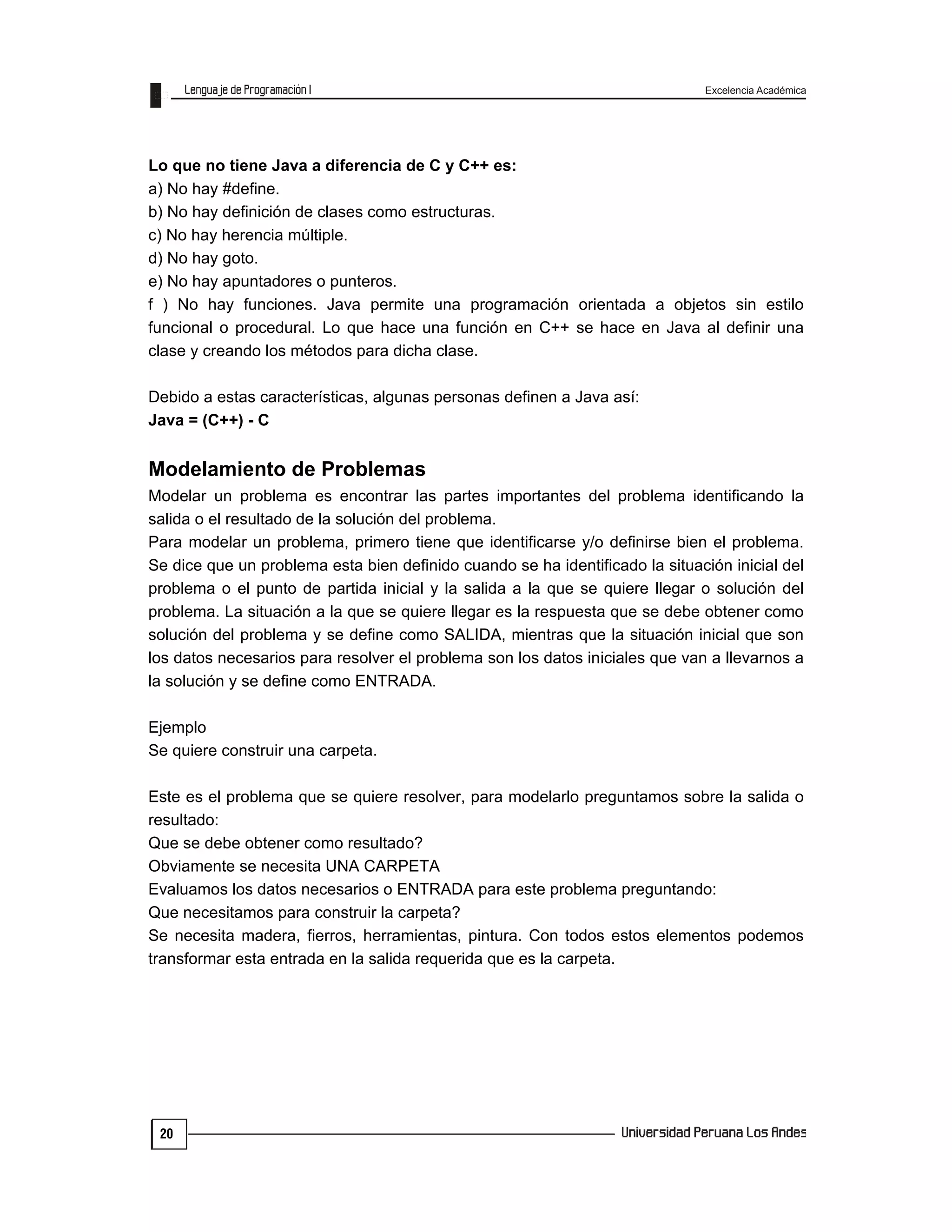 Excelencia Académica
20
Lo que no tiene Java a diferencia de C y C++ es:
a) No hay #define.
b) No hay definición de clases como estructuras.
c) No hay herencia múltiple.
d) No hay goto.
e) No hay apuntadores o punteros.
f ) No hay funciones. Java permite una programación orientada a objetos sin estilo
funcional o procedural. Lo que hace una función en C++ se hace en Java al definir una
clase y creando los métodos para dicha clase.
Debido a estas características, algunas personas definen a Java así:
Java = (C++) - C
Modelamiento de Problemas
Modelar un problema es encontrar las partes importantes del problema identificando la
salida o el resultado de la solución del problema.
Para modelar un problema, primero tiene que identificarse y/o definirse bien el problema.
Se dice que un problema esta bien definido cuando se ha identificado la situación inicial del
problema o el punto de partida inicial y la salida a la que se quiere llegar o solución del
problema. La situación a la que se quiere llegar es la respuesta que se debe obtener como
solución del problema y se define como SALIDA, mientras que la situación inicial que son
los datos necesarios para resolver el problema son los datos iniciales que van a llevarnos a
la solución y se define como ENTRADA.
Ejemplo
Se quiere construir una carpeta.
Este es el problema que se quiere resolver, para modelarlo preguntamos sobre la salida o
resultado:
Que se debe obtener como resultado?
Obviamente se necesita UNA CARPETA
Evaluamos los datos necesarios o ENTRADA para este problema preguntando:
Que necesitamos para construir la carpeta?
Se necesita madera, fierros, herramientas, pintura. Con todos estos elementos podemos
transformar esta entrada en la salida requerida que es la carpeta.
 