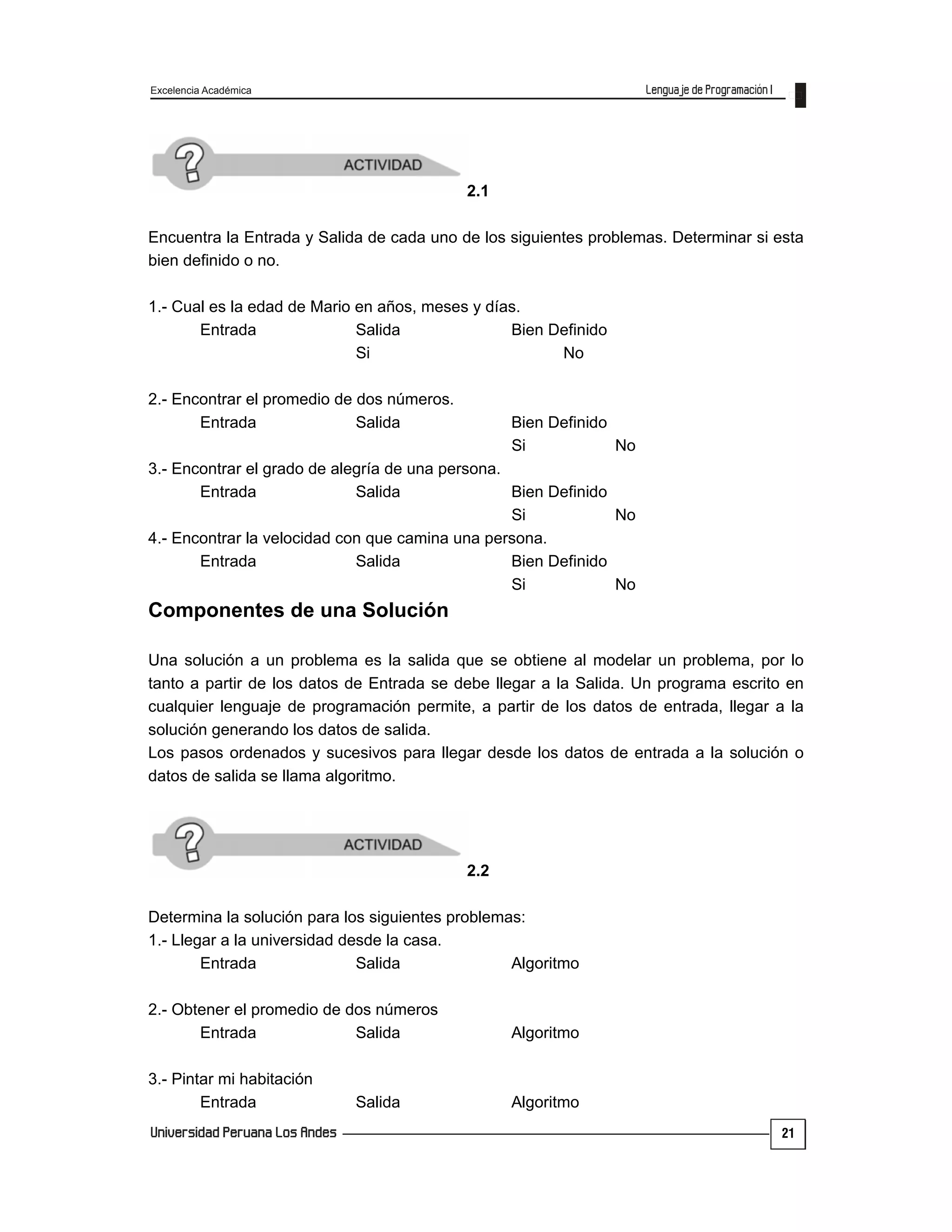 Excelencia Académica
21
2.1
Encuentra la Entrada y Salida de cada uno de los siguientes problemas. Determinar si esta
bien definido o no.
1.- Cual es la edad de Mario en años, meses y días.
Entrada Salida Bien Definido
Si No
2.- Encontrar el promedio de dos números.
Entrada Salida Bien Definido
Si No
3.- Encontrar el grado de alegría de una persona.
Entrada Salida Bien Definido
Si No
4.- Encontrar la velocidad con que camina una persona.
Entrada Salida Bien Definido
Si No
Componentes de una Solución
Una solución a un problema es la salida que se obtiene al modelar un problema, por lo
tanto a partir de los datos de Entrada se debe llegar a la Salida. Un programa escrito en
cualquier lenguaje de programación permite, a partir de los datos de entrada, llegar a la
solución generando los datos de salida.
Los pasos ordenados y sucesivos para llegar desde los datos de entrada a la solución o
datos de salida se llama algoritmo.
2.2
Determina la solución para los siguientes problemas:
1.- Llegar a la universidad desde la casa.
Entrada Salida Algoritmo
2.- Obtener el promedio de dos números
Entrada Salida Algoritmo
3.- Pintar mi habitación
Entrada Salida Algoritmo
 
