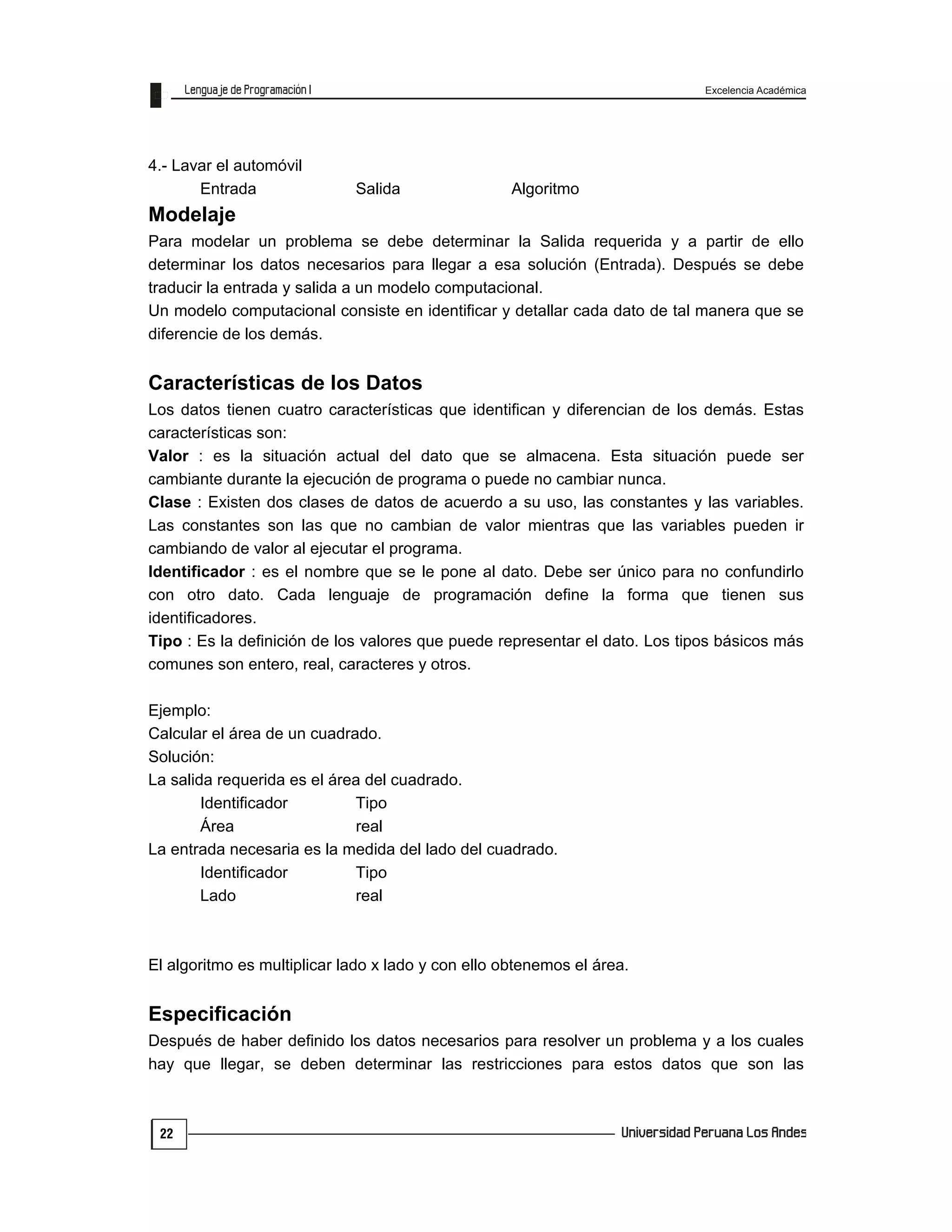 Excelencia Académica
22
4.- Lavar el automóvil
Entrada Salida Algoritmo
Modelaje
Para modelar un problema se debe determinar la Salida requerida y a partir de ello
determinar los datos necesarios para llegar a esa solución (Entrada). Después se debe
traducir la entrada y salida a un modelo computacional.
Un modelo computacional consiste en identificar y detallar cada dato de tal manera que se
diferencie de los demás.
Características de los Datos
Los datos tienen cuatro características que identifican y diferencian de los demás. Estas
características son:
Valor : es la situación actual del dato que se almacena. Esta situación puede ser
cambiante durante la ejecución de programa o puede no cambiar nunca.
Clase : Existen dos clases de datos de acuerdo a su uso, las constantes y las variables.
Las constantes son las que no cambian de valor mientras que las variables pueden ir
cambiando de valor al ejecutar el programa.
Identificador : es el nombre que se le pone al dato. Debe ser único para no confundirlo
con otro dato. Cada lenguaje de programación define la forma que tienen sus
identificadores.
Tipo : Es la definición de los valores que puede representar el dato. Los tipos básicos más
comunes son entero, real, caracteres y otros.
Ejemplo:
Calcular el área de un cuadrado.
Solución:
La salida requerida es el área del cuadrado.
Identificador Tipo
Área real
La entrada necesaria es la medida del lado del cuadrado.
Identificador Tipo
Lado real
El algoritmo es multiplicar lado x lado y con ello obtenemos el área.
Especificación
Después de haber definido los datos necesarios para resolver un problema y a los cuales
hay que llegar, se deben determinar las restricciones para estos datos que son las
 