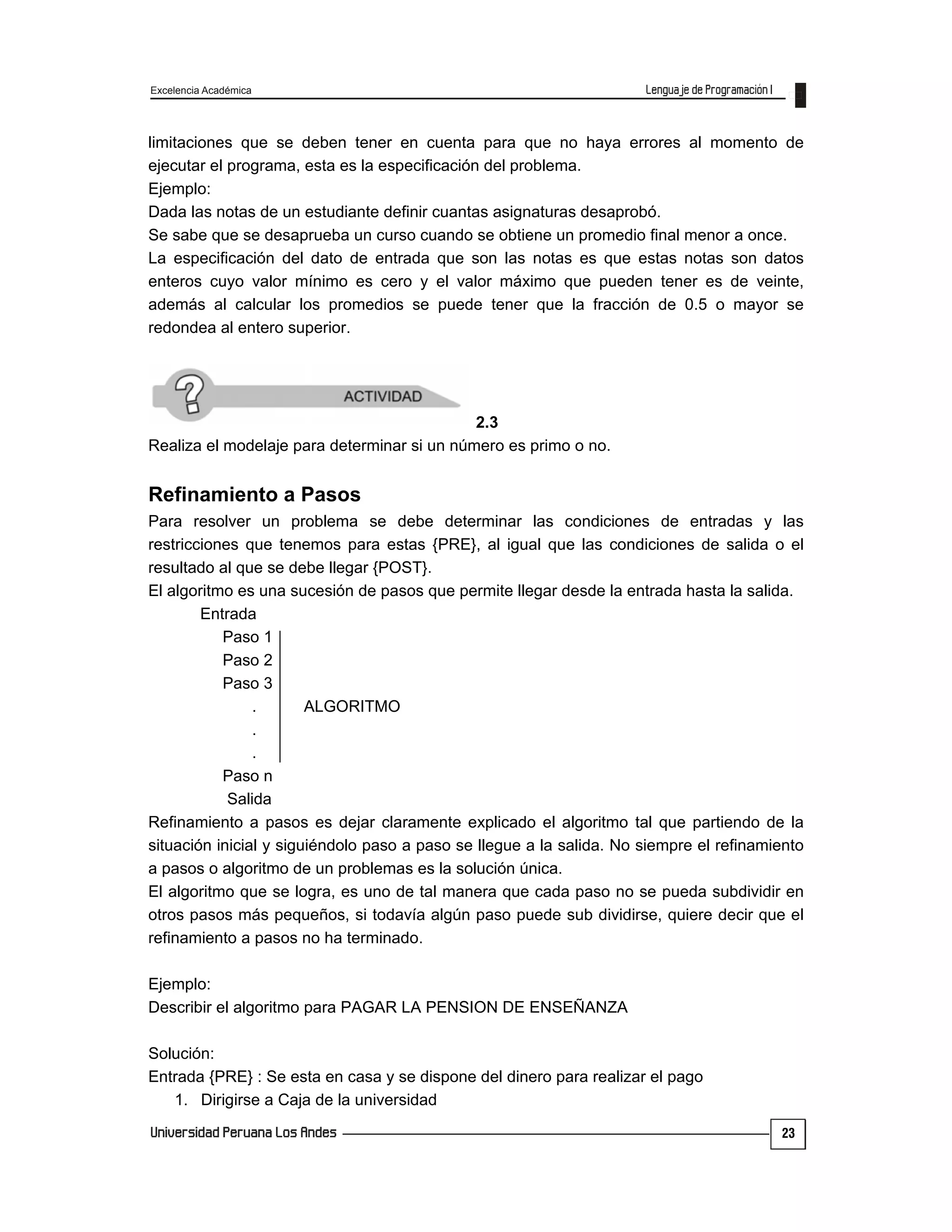 Excelencia Académica
23
limitaciones que se deben tener en cuenta para que no haya errores al momento de
ejecutar el programa, esta es la especificación del problema.
Ejemplo:
Dada las notas de un estudiante definir cuantas asignaturas desaprobó.
Se sabe que se desaprueba un curso cuando se obtiene un promedio final menor a once.
La especificación del dato de entrada que son las notas es que estas notas son datos
enteros cuyo valor mínimo es cero y el valor máximo que pueden tener es de veinte,
además al calcular los promedios se puede tener que la fracción de 0.5 o mayor se
redondea al entero superior.
2.3
Realiza el modelaje para determinar si un número es primo o no.
Refinamiento a Pasos
Para resolver un problema se debe determinar las condiciones de entradas y las
restricciones que tenemos para estas {PRE}, al igual que las condiciones de salida o el
resultado al que se debe llegar {POST}.
El algoritmo es una sucesión de pasos que permite llegar desde la entrada hasta la salida.
Entrada
Paso 1
Paso 2
Paso 3
. ALGORITMO
.
.
Paso n
Salida
Refinamiento a pasos es dejar claramente explicado el algoritmo tal que partiendo de la
situación inicial y siguiéndolo paso a paso se llegue a la salida. No siempre el refinamiento
a pasos o algoritmo de un problemas es la solución única.
El algoritmo que se logra, es uno de tal manera que cada paso no se pueda subdividir en
otros pasos más pequeños, si todavía algún paso puede sub dividirse, quiere decir que el
refinamiento a pasos no ha terminado.
Ejemplo:
Describir el algoritmo para PAGAR LA PENSION DE ENSEÑANZA
Solución:
Entrada {PRE} : Se esta en casa y se dispone del dinero para realizar el pago
1. Dirigirse a Caja de la universidad
 