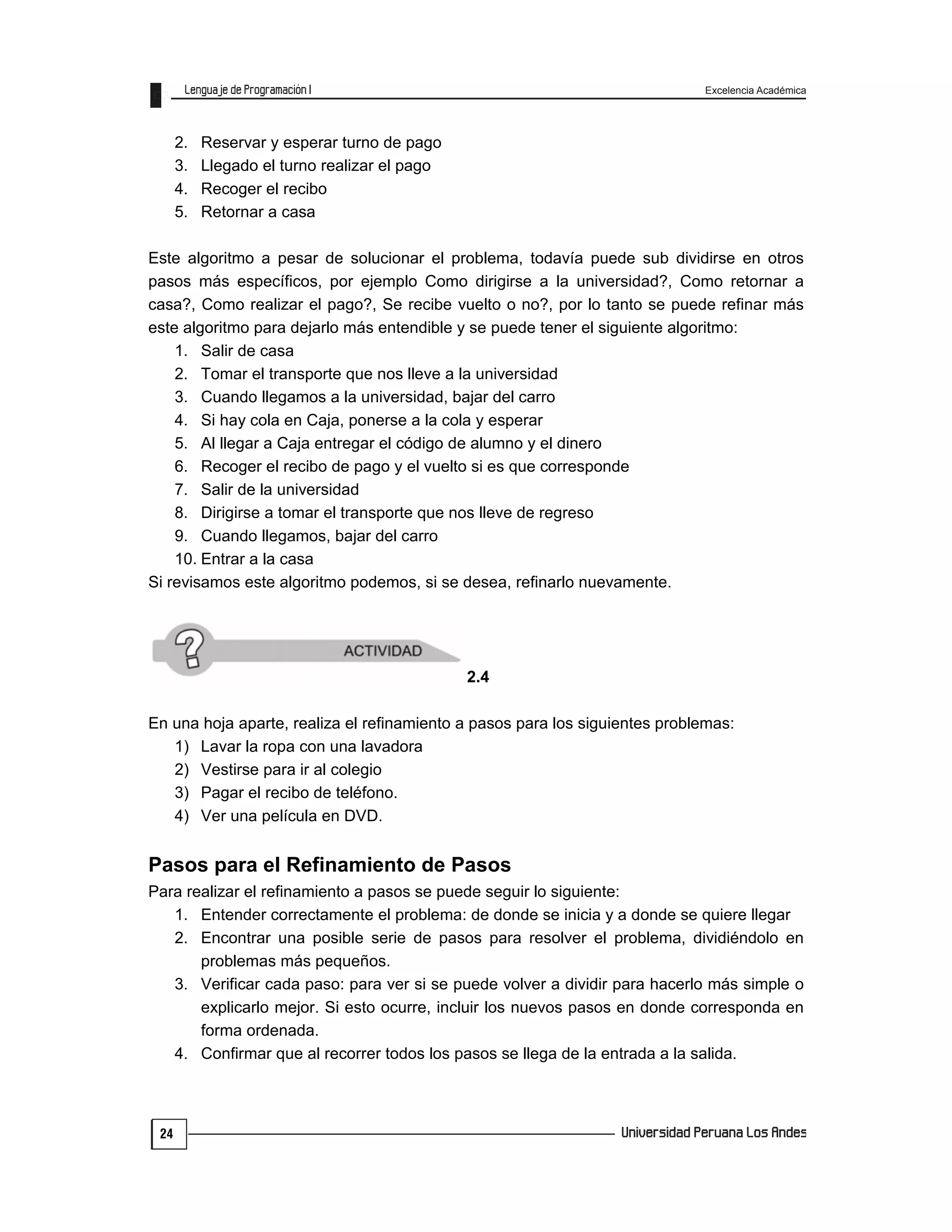 Excelencia Académica
24
2. Reservar y esperar turno de pago
3. Llegado el turno realizar el pago
4. Recoger el recibo
5. Retornar a casa
Este algoritmo a pesar de solucionar el problema, todavía puede sub dividirse en otros
pasos más específicos, por ejemplo Como dirigirse a la universidad?, Como retornar a
casa?, Como realizar el pago?, Se recibe vuelto o no?, por lo tanto se puede refinar más
este algoritmo para dejarlo más entendible y se puede tener el siguiente algoritmo:
1. Salir de casa
2. Tomar el transporte que nos lleve a la universidad
3. Cuando llegamos a la universidad, bajar del carro
4. Si hay cola en Caja, ponerse a la cola y esperar
5. Al llegar a Caja entregar el código de alumno y el dinero
6. Recoger el recibo de pago y el vuelto si es que corresponde
7. Salir de la universidad
8. Dirigirse a tomar el transporte que nos lleve de regreso
9. Cuando llegamos, bajar del carro
10. Entrar a la casa
Si revisamos este algoritmo podemos, si se desea, refinarlo nuevamente.
2.4
En una hoja aparte, realiza el refinamiento a pasos para los siguientes problemas:
1) Lavar la ropa con una lavadora
2) Vestirse para ir al colegio
3) Pagar el recibo de teléfono.
4) Ver una película en DVD.
Pasos para el Refinamiento de Pasos
Para realizar el refinamiento a pasos se puede seguir lo siguiente:
1. Entender correctamente el problema: de donde se inicia y a donde se quiere llegar
2. Encontrar una posible serie de pasos para resolver el problema, dividiéndolo en
problemas más pequeños.
3. Verificar cada paso: para ver si se puede volver a dividir para hacerlo más simple o
explicarlo mejor. Si esto ocurre, incluir los nuevos pasos en donde corresponda en
forma ordenada.
4. Confirmar que al recorrer todos los pasos se llega de la entrada a la salida.
 