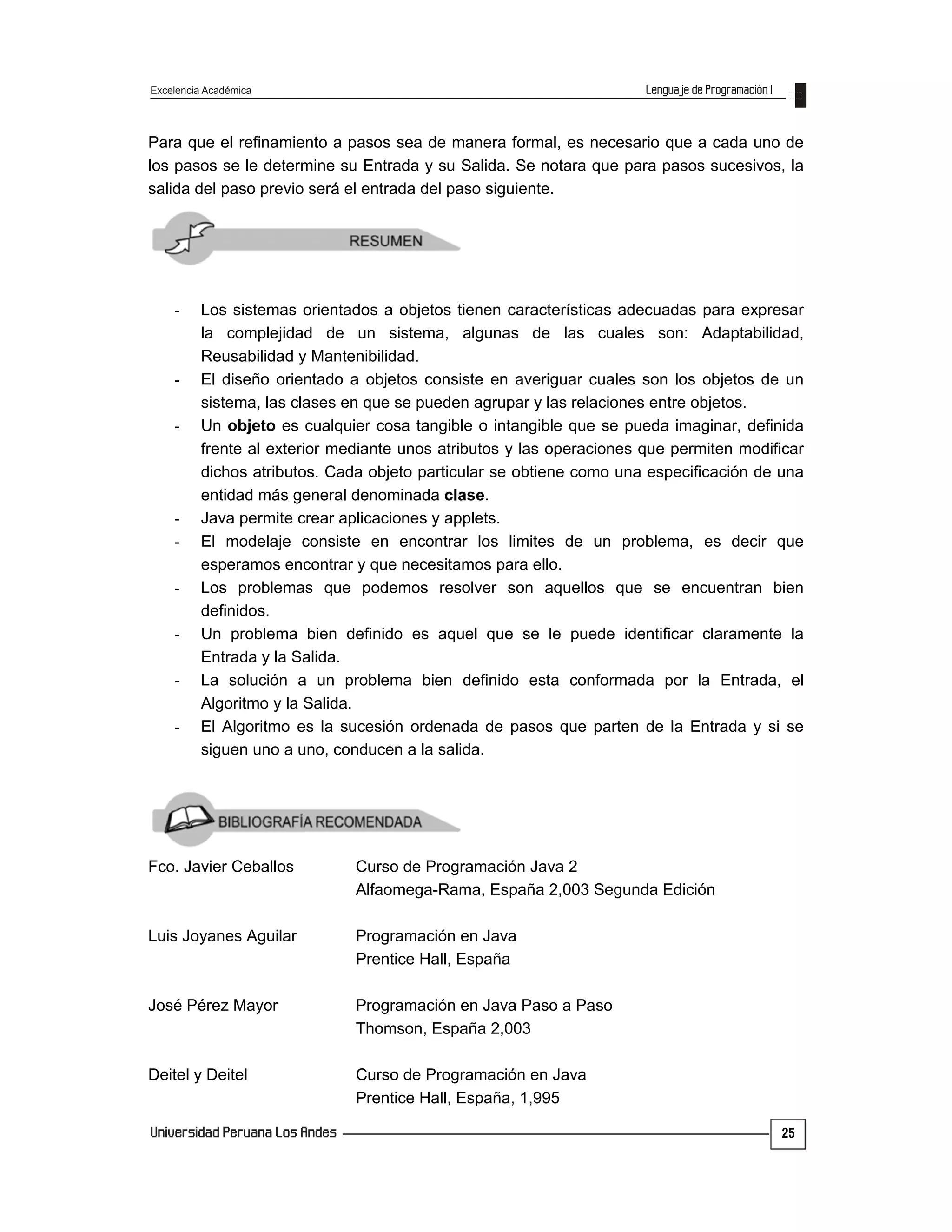 Excelencia Académica
25
Para que el refinamiento a pasos sea de manera formal, es necesario que a cada uno de
los pasos se le determine su Entrada y su Salida. Se notara que para pasos sucesivos, la
salida del paso previo será el entrada del paso siguiente.
- Los sistemas orientados a objetos tienen características adecuadas para expresar
la complejidad de un sistema, algunas de las cuales son: Adaptabilidad,
Reusabilidad y Mantenibilidad.
- El diseño orientado a objetos consiste en averiguar cuales son los objetos de un
sistema, las clases en que se pueden agrupar y las relaciones entre objetos.
- Un objeto es cualquier cosa tangible o intangible que se pueda imaginar, definida
frente al exterior mediante unos atributos y las operaciones que permiten modificar
dichos atributos. Cada objeto particular se obtiene como una especificación de una
entidad más general denominada clase.
- Java permite crear aplicaciones y applets.
- El modelaje consiste en encontrar los limites de un problema, es decir que
esperamos encontrar y que necesitamos para ello.
- Los problemas que podemos resolver son aquellos que se encuentran bien
definidos.
- Un problema bien definido es aquel que se le puede identificar claramente la
Entrada y la Salida.
- La solución a un problema bien definido esta conformada por la Entrada, el
Algoritmo y la Salida.
- El Algoritmo es la sucesión ordenada de pasos que parten de la Entrada y si se
siguen uno a uno, conducen a la salida.
Fco. Javier Ceballos Curso de Programación Java 2
Alfaomega-Rama, España 2,003 Segunda Edición
Luis Joyanes Aguilar Programación en Java
Prentice Hall, España
José Pérez Mayor Programación en Java Paso a Paso
Thomson, España 2,003
Deitel y Deitel Curso de Programación en Java
Prentice Hall, España, 1,995
 