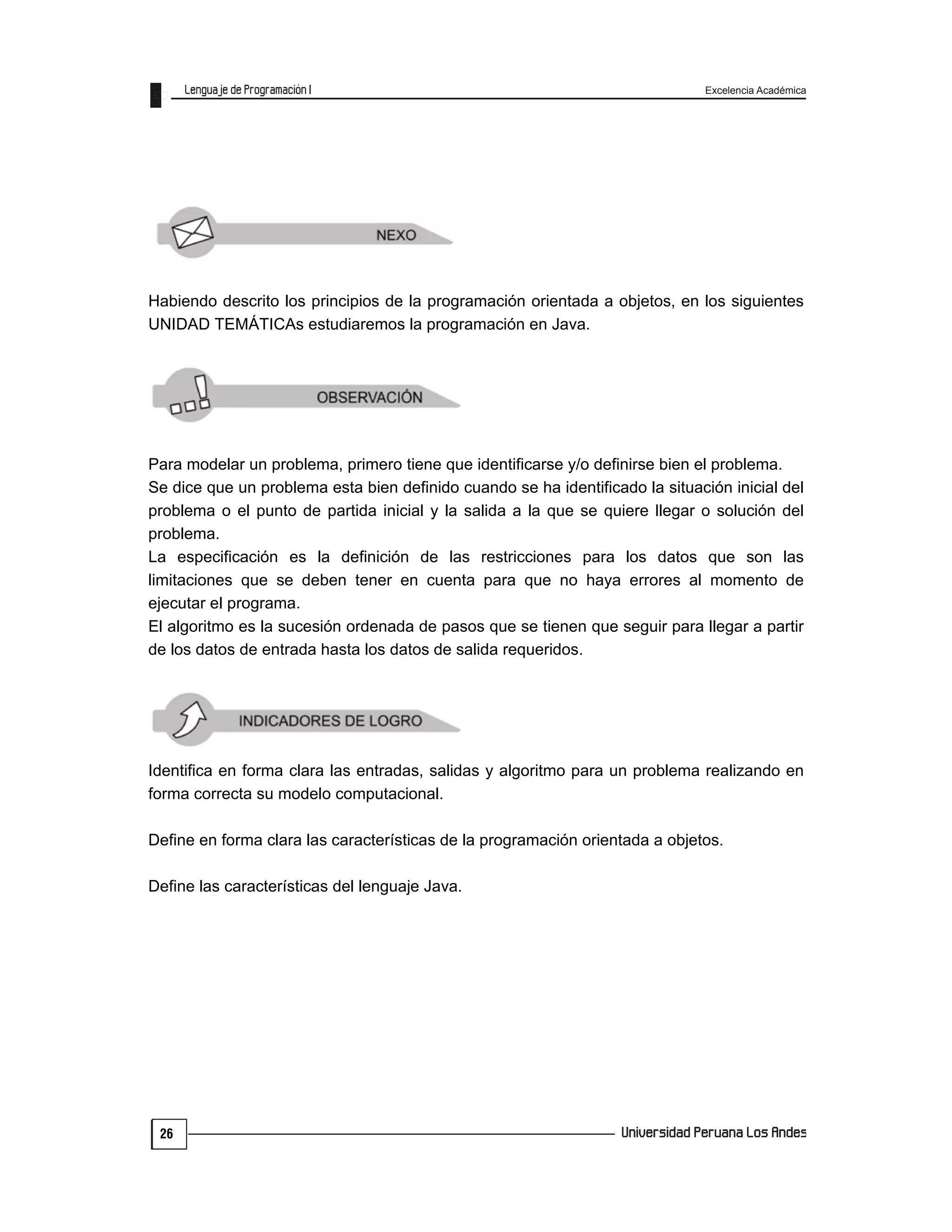 Excelencia Académica
26
Habiendo descrito los principios de la programación orientada a objetos, en los siguientes
UNIDAD TEMÁTICAs estudiaremos la programación en Java.
Para modelar un problema, primero tiene que identificarse y/o definirse bien el problema.
Se dice que un problema esta bien definido cuando se ha identificado la situación inicial del
problema o el punto de partida inicial y la salida a la que se quiere llegar o solución del
problema.
La especificación es la definición de las restricciones para los datos que son las
limitaciones que se deben tener en cuenta para que no haya errores al momento de
ejecutar el programa.
El algoritmo es la sucesión ordenada de pasos que se tienen que seguir para llegar a partir
de los datos de entrada hasta los datos de salida requeridos.
Identifica en forma clara las entradas, salidas y algoritmo para un problema realizando en
forma correcta su modelo computacional.
Define en forma clara las características de la programación orientada a objetos.
Define las características del lenguaje Java.
 