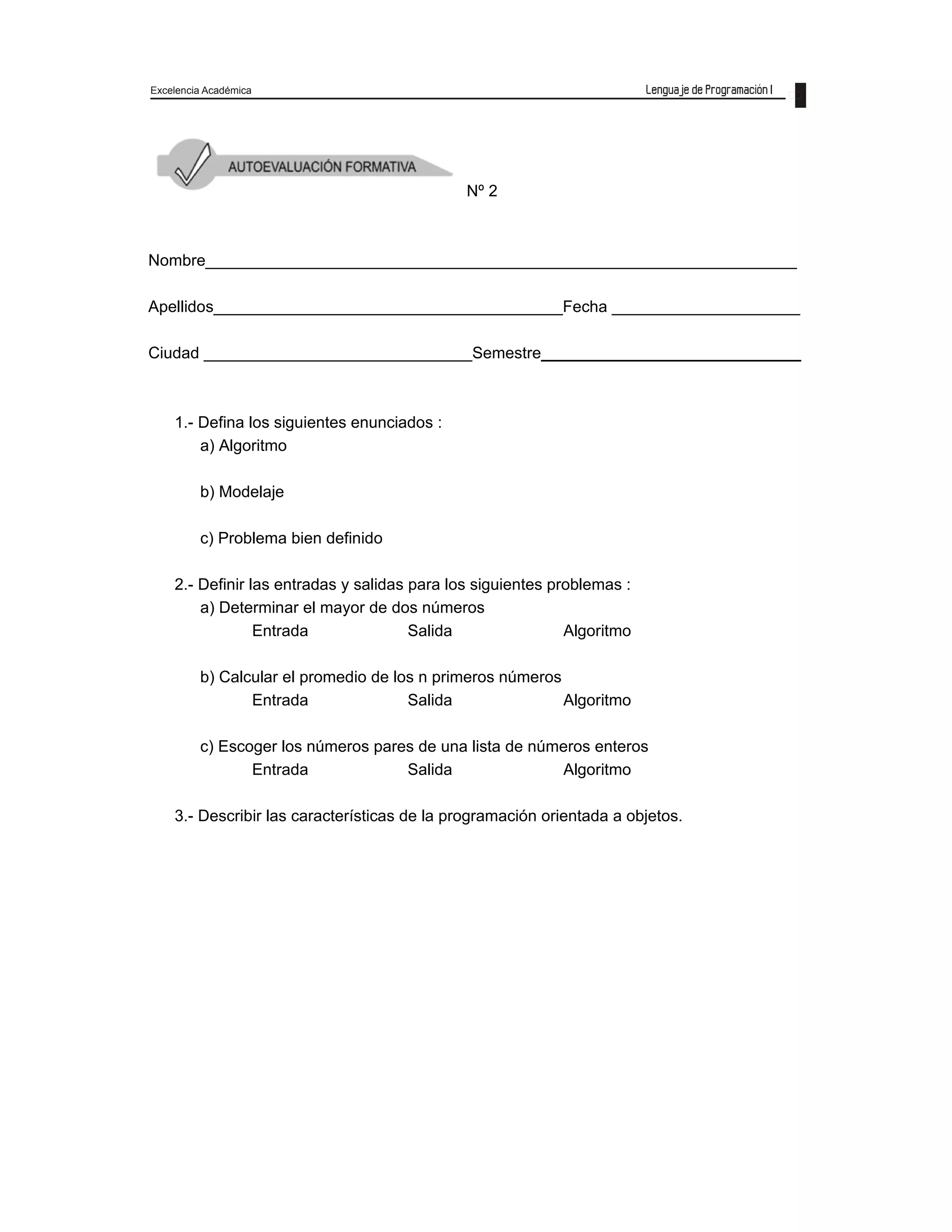 Excelencia Académica
27
Nº 2
Nombre__________________________________________________________________
Apellidos_______________________________________Fecha _____________________
Ciudad ______________________________Semestre_____________________________
1.- Defina los siguientes enunciados :
a) Algoritmo
b) Modelaje
c) Problema bien definido
2.- Definir las entradas y salidas para los siguientes problemas :
a) Determinar el mayor de dos números
Entrada Salida Algoritmo
b) Calcular el promedio de los n primeros números
Entrada Salida Algoritmo
c) Escoger los números pares de una lista de números enteros
Entrada Salida Algoritmo
3.- Describir las características de la programación orientada a objetos.
4.- Describir las ventajas de UML.
5.- Describir con ejemplos las características de los datos.
 
