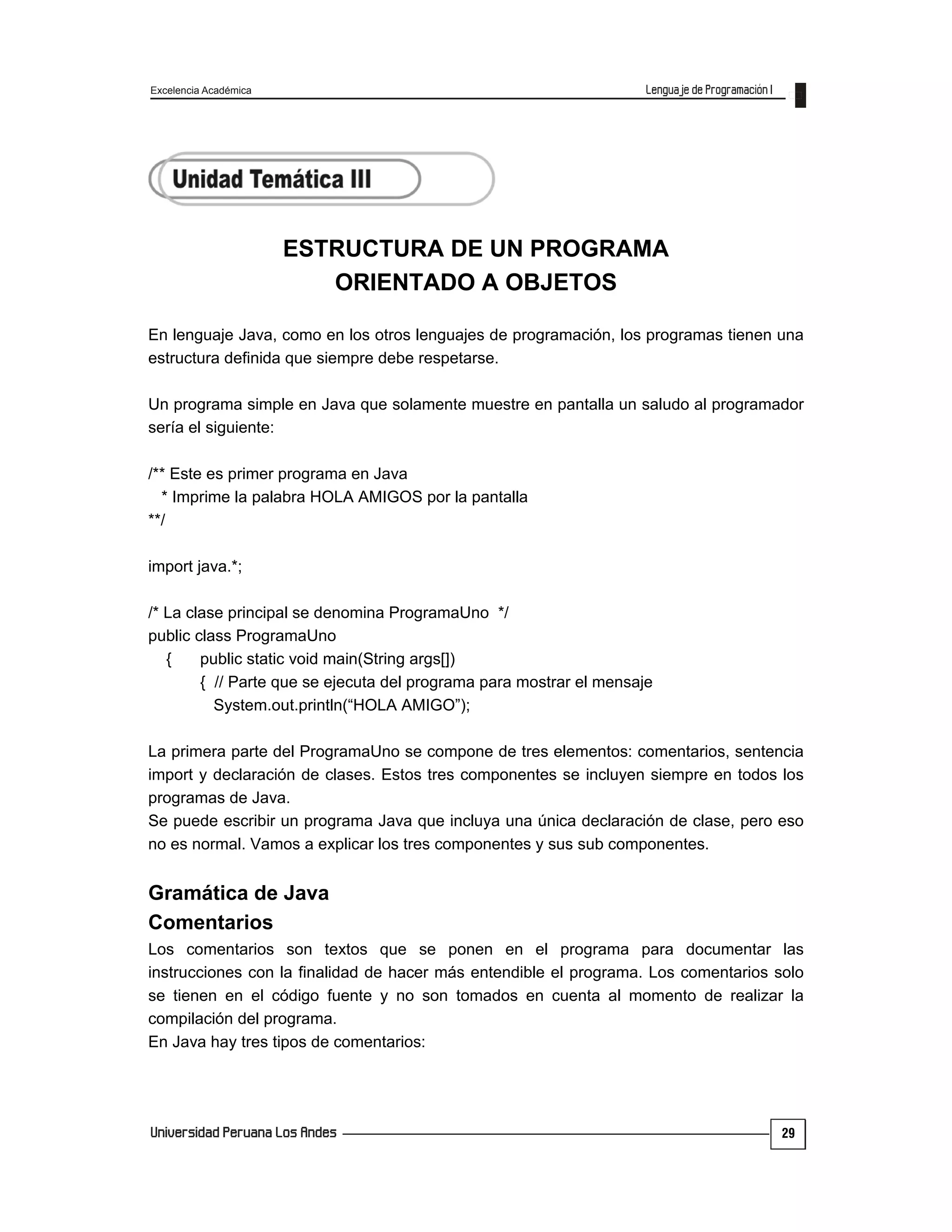 Excelencia Académica
29
ESTRUCTURA DE UN PROGRAMA
ORIENTADO A OBJETOS
En lenguaje Java, como en los otros lenguajes de programación, los programas tienen una
estructura definida que siempre debe respetarse.
Un programa simple en Java que solamente muestre en pantalla un saludo al programador
sería el siguiente:
/** Este es primer programa en Java
* Imprime la palabra HOLA AMIGOS por la pantalla
**/
import java.*;
/* La clase principal se denomina ProgramaUno */
public class ProgramaUno
{ public static void main(String args[])
{ // Parte que se ejecuta del programa para mostrar el mensaje
System.out.println(“HOLA AMIGO”);
La primera parte del ProgramaUno se compone de tres elementos: comentarios, sentencia
import y declaración de clases. Estos tres componentes se incluyen siempre en todos los
programas de Java.
Se puede escribir un programa Java que incluya una única declaración de clase, pero eso
no es normal. Vamos a explicar los tres componentes y sus sub componentes.
Gramática de Java
Comentarios
Los comentarios son textos que se ponen en el programa para documentar las
instrucciones con la finalidad de hacer más entendible el programa. Los comentarios solo
se tienen en el código fuente y no son tomados en cuenta al momento de realizar la
compilación del programa.
En Java hay tres tipos de comentarios:
 