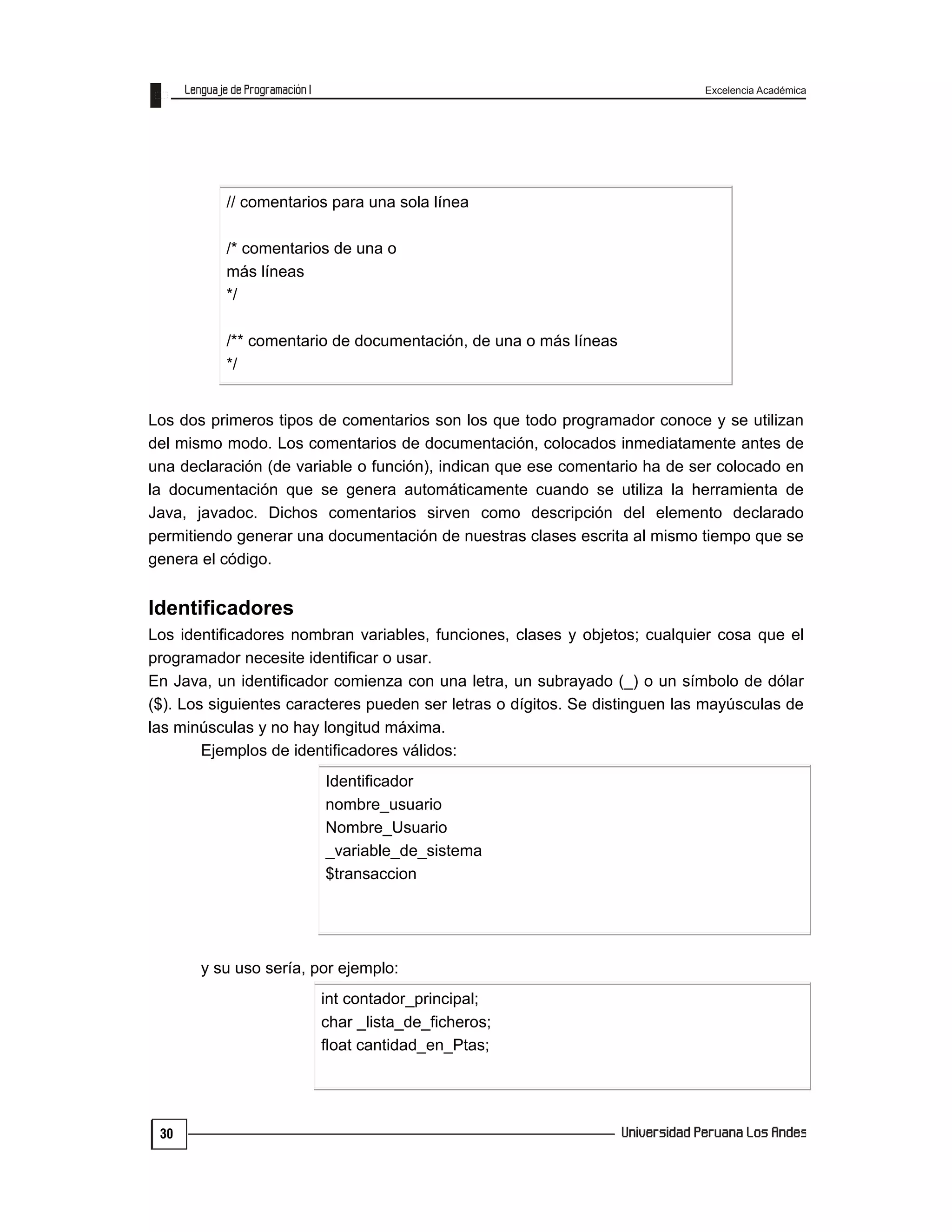 Excelencia Académica
30
Los dos primeros tipos de comentarios son los que todo programador conoce y se utilizan
del mismo modo. Los comentarios de documentación, colocados inmediatamente antes de
una declaración (de variable o función), indican que ese comentario ha de ser colocado en
la documentación que se genera automáticamente cuando se utiliza la herramienta de
Java, javadoc. Dichos comentarios sirven como descripción del elemento declarado
permitiendo generar una documentación de nuestras clases escrita al mismo tiempo que se
genera el código.
Identificadores
Los identificadores nombran variables, funciones, clases y objetos; cualquier cosa que el
programador necesite identificar o usar.
En Java, un identificador comienza con una letra, un subrayado (_) o un símbolo de dólar
($). Los siguientes caracteres pueden ser letras o dígitos. Se distinguen las mayúsculas de
las minúsculas y no hay longitud máxima.
Ejemplos de identificadores válidos:
Identificador
nombre_usuario
Nombre_Usuario
_variable_de_sistema
$transaccion
y su uso sería, por ejemplo:
int contador_principal;
char _lista_de_ficheros;
float cantidad_en_Ptas;
// comentarios para una sola línea
/* comentarios de una o
más líneas
*/
/** comentario de documentación, de una o más líneas
*/
 