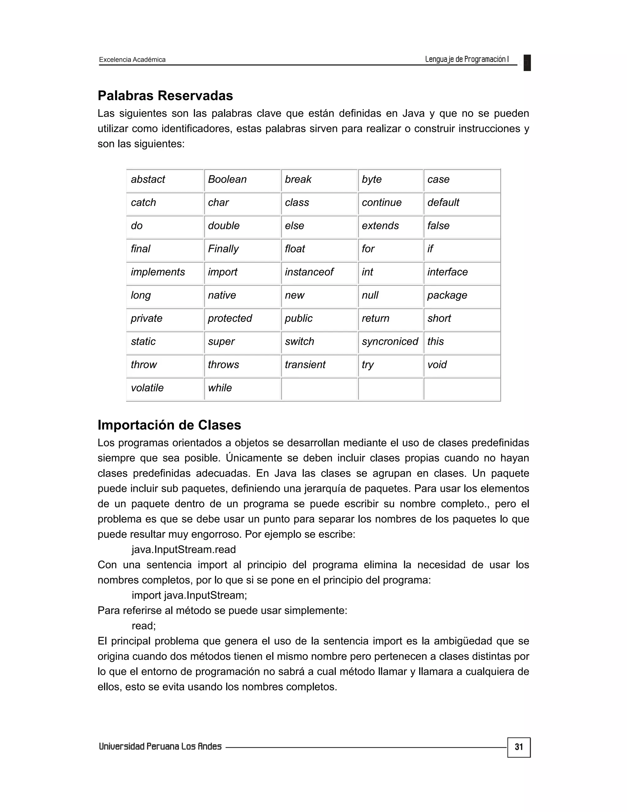 Excelencia Académica
31
Palabras Reservadas
Las siguientes son las palabras clave que están definidas en Java y que no se pueden
utilizar como identificadores, estas palabras sirven para realizar o construir instrucciones y
son las siguientes:
abstact Boolean break byte case
catch char class continue default
do double else extends false
final Finally float for if
implements import instanceof int interface
long native new null package
private protected public return short
static super switch syncroniced this
throw throws transient try void
volatile while
Importación de Clases
Los programas orientados a objetos se desarrollan mediante el uso de clases predefinidas
siempre que sea posible. Únicamente se deben incluir clases propias cuando no hayan
clases predefinidas adecuadas. En Java las clases se agrupan en clases. Un paquete
puede incluir sub paquetes, definiendo una jerarquía de paquetes. Para usar los elementos
de un paquete dentro de un programa se puede escribir su nombre completo., pero el
problema es que se debe usar un punto para separar los nombres de los paquetes lo que
puede resultar muy engorroso. Por ejemplo se escribe:
java.InputStream.read
Con una sentencia import al principio del programa elimina la necesidad de usar los
nombres completos, por lo que si se pone en el principio del programa:
import java.InputStream;
Para referirse al método se puede usar simplemente:
read;
El principal problema que genera el uso de la sentencia import es la ambigüedad que se
origina cuando dos métodos tienen el mismo nombre pero pertenecen a clases distintas por
lo que el entorno de programación no sabrá a cual método llamar y llamara a cualquiera de
ellos, esto se evita usando los nombres completos.
 