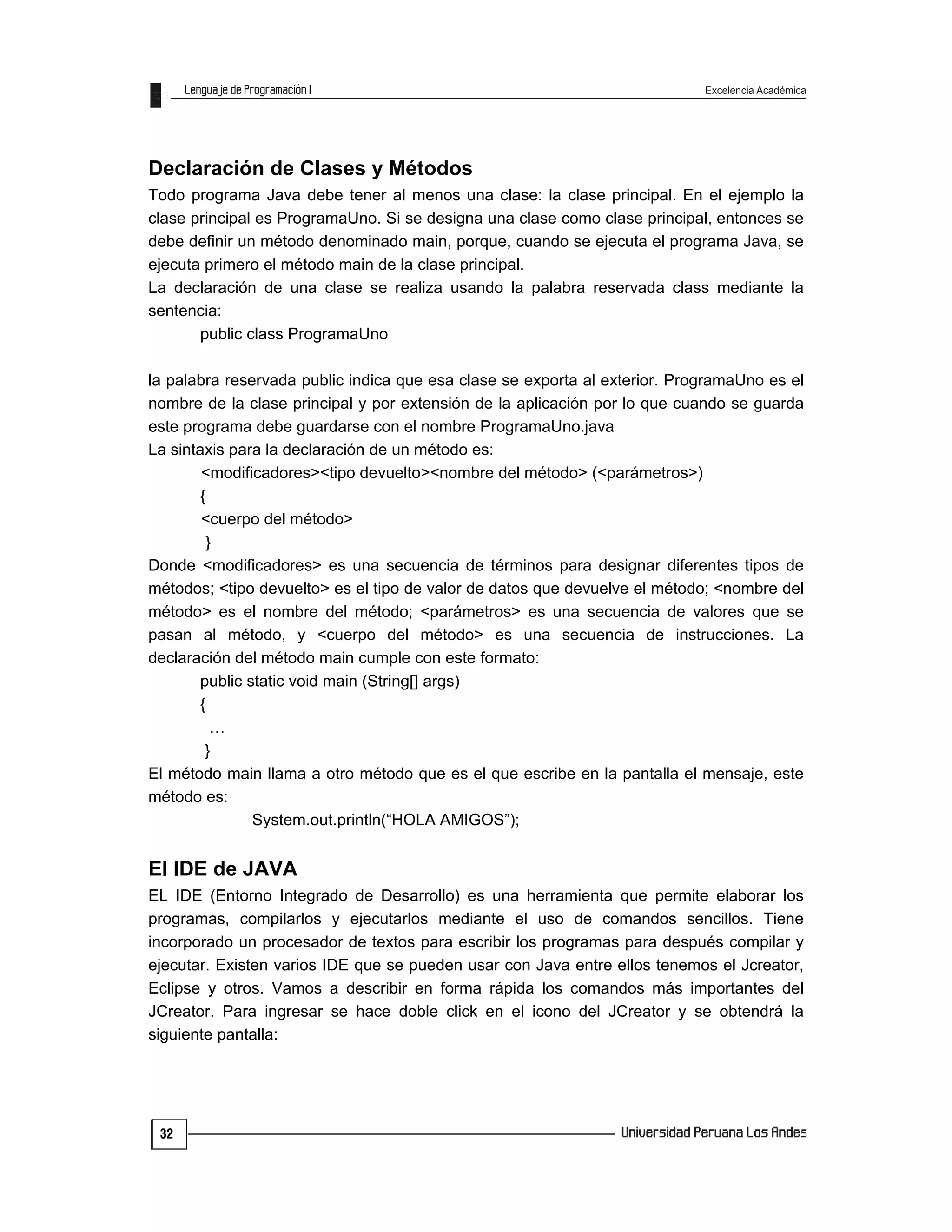 Excelencia Académica
32
Declaración de Clases y Métodos
Todo programa Java debe tener al menos una clase: la clase principal. En el ejemplo la
clase principal es ProgramaUno. Si se designa una clase como clase principal, entonces se
debe definir un método denominado main, porque, cuando se ejecuta el programa Java, se
ejecuta primero el método main de la clase principal.
La declaración de una clase se realiza usando la palabra reservada class mediante la
sentencia:
public class ProgramaUno
la palabra reservada public indica que esa clase se exporta al exterior. ProgramaUno es el
nombre de la clase principal y por extensión de la aplicación por lo que cuando se guarda
este programa debe guardarse con el nombre ProgramaUno.java
La sintaxis para la declaración de un método es:
<modificadores><tipo devuelto><nombre del método> (<parámetros>)
{
<cuerpo del método>
}
Donde <modificadores> es una secuencia de términos para designar diferentes tipos de
métodos; <tipo devuelto> es el tipo de valor de datos que devuelve el método; <nombre del
método> es el nombre del método; <parámetros> es una secuencia de valores que se
pasan al método, y <cuerpo del método> es una secuencia de instrucciones. La
declaración del método main cumple con este formato:
public static void main (String[] args)
{
…
}
El método main llama a otro método que es el que escribe en la pantalla el mensaje, este
método es:
System.out.println(“HOLA AMIGOS”);
El IDE de JAVA
EL IDE (Entorno Integrado de Desarrollo) es una herramienta que permite elaborar los
programas, compilarlos y ejecutarlos mediante el uso de comandos sencillos. Tiene
incorporado un procesador de textos para escribir los programas para después compilar y
ejecutar. Existen varios IDE que se pueden usar con Java entre ellos tenemos el Jcreator,
Eclipse y otros. Vamos a describir en forma rápida los comandos más importantes del
JCreator. Para ingresar se hace doble click en el icono del JCreator y se obtendrá la
siguiente pantalla:
 
