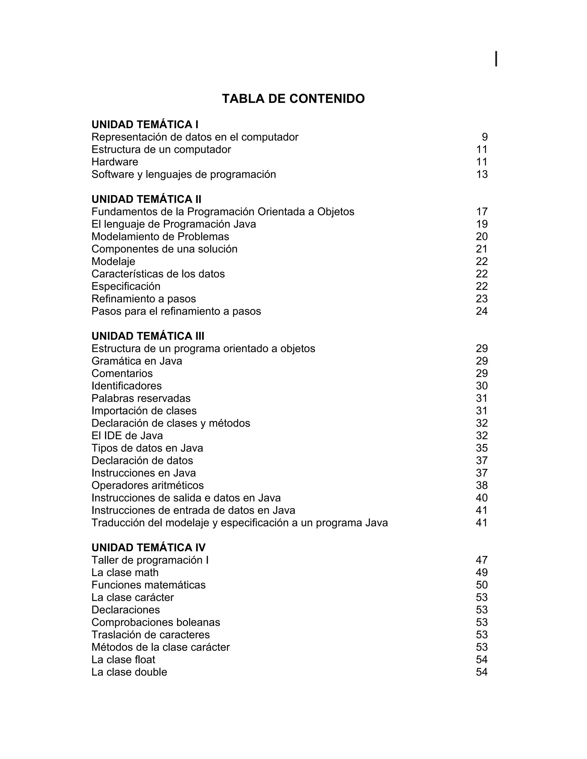 Excelencia Académica
7
TABLA DE CONTENIDO
UNIDAD TEMÁTICA I
Representación de datos en el computador 9
Estructura de un computador 11
Hardware 11
Software y lenguajes de programación 13
UNIDAD TEMÁTICA II
Fundamentos de la Programación Orientada a Objetos 17
El lenguaje de Programación Java 19
Modelamiento de Problemas 20
Componentes de una solución 21
Modelaje 22
Características de los datos 22
Especificación 22
Refinamiento a pasos 23
Pasos para el refinamiento a pasos 24
UNIDAD TEMÁTICA III
Estructura de un programa orientado a objetos 29
Gramática en Java 29
Comentarios 29
Identificadores 30
Palabras reservadas 31
Importación de clases 31
Declaración de clases y métodos 32
El IDE de Java 32
Tipos de datos en Java 35
Declaración de datos 37
Instrucciones en Java 37
Operadores aritméticos 38
Instrucciones de salida e datos en Java 40
Instrucciones de entrada de datos en Java 41
Traducción del modelaje y especificación a un programa Java 41
UNIDAD TEMÁTICA IV
Taller de programación I 47
La clase math 49
Funciones matemáticas 50
La clase carácter 53
Declaraciones 53
Comprobaciones boleanas 53
Traslación de caracteres 53
Métodos de la clase carácter 53
La clase float 54
La clase double 54
 