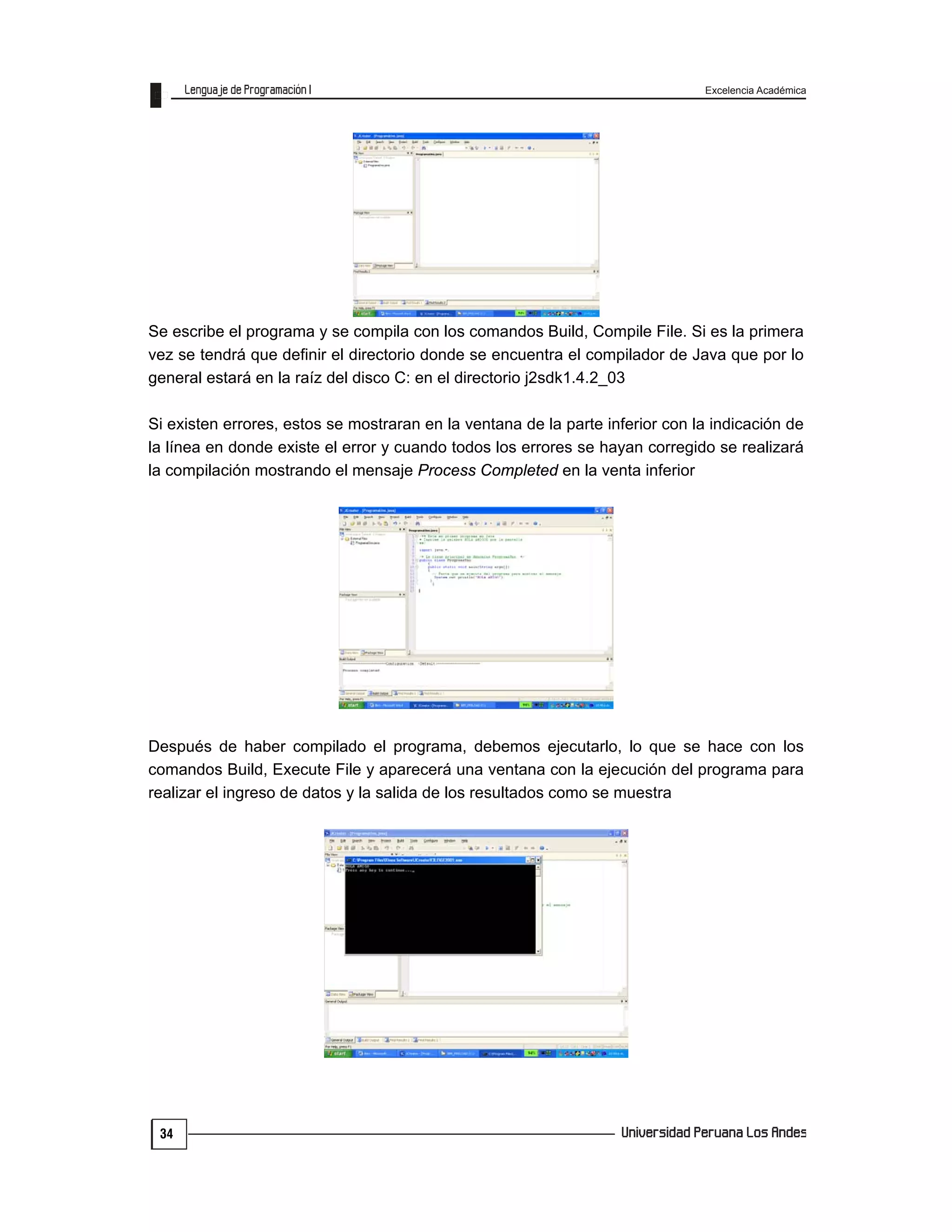 Excelencia Académica
34
Se escribe el programa y se compila con los comandos Build, Compile File. Si es la primera
vez se tendrá que definir el directorio donde se encuentra el compilador de Java que por lo
general estará en la raíz del disco C: en el directorio j2sdk1.4.2_03
Si existen errores, estos se mostraran en la ventana de la parte inferior con la indicación de
la línea en donde existe el error y cuando todos los errores se hayan corregido se realizará
la compilación mostrando el mensaje Process Completed en la venta inferior
Después de haber compilado el programa, debemos ejecutarlo, lo que se hace con los
comandos Build, Execute File y aparecerá una ventana con la ejecución del programa para
realizar el ingreso de datos y la salida de los resultados como se muestra
 