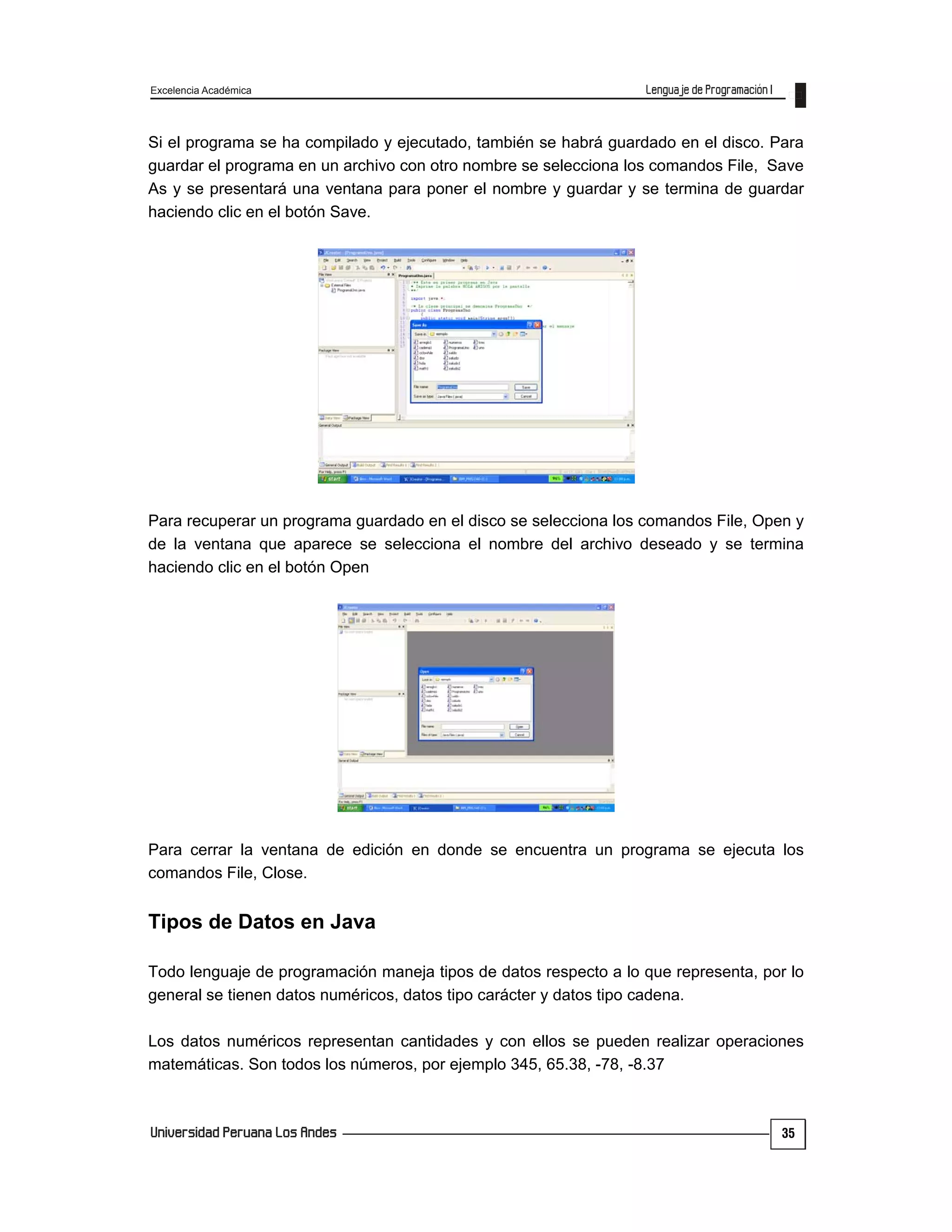Excelencia Académica
35
Si el programa se ha compilado y ejecutado, también se habrá guardado en el disco. Para
guardar el programa en un archivo con otro nombre se selecciona los comandos File, Save
As y se presentará una ventana para poner el nombre y guardar y se termina de guardar
haciendo clic en el botón Save.
Para recuperar un programa guardado en el disco se selecciona los comandos File, Open y
de la ventana que aparece se selecciona el nombre del archivo deseado y se termina
haciendo clic en el botón Open
Para cerrar la ventana de edición en donde se encuentra un programa se ejecuta los
comandos File, Close.
Tipos de Datos en Java
Todo lenguaje de programación maneja tipos de datos respecto a lo que representa, por lo
general se tienen datos numéricos, datos tipo carácter y datos tipo cadena.
Los datos numéricos representan cantidades y con ellos se pueden realizar operaciones
matemáticas. Son todos los números, por ejemplo 345, 65.38, -78, -8.37
 