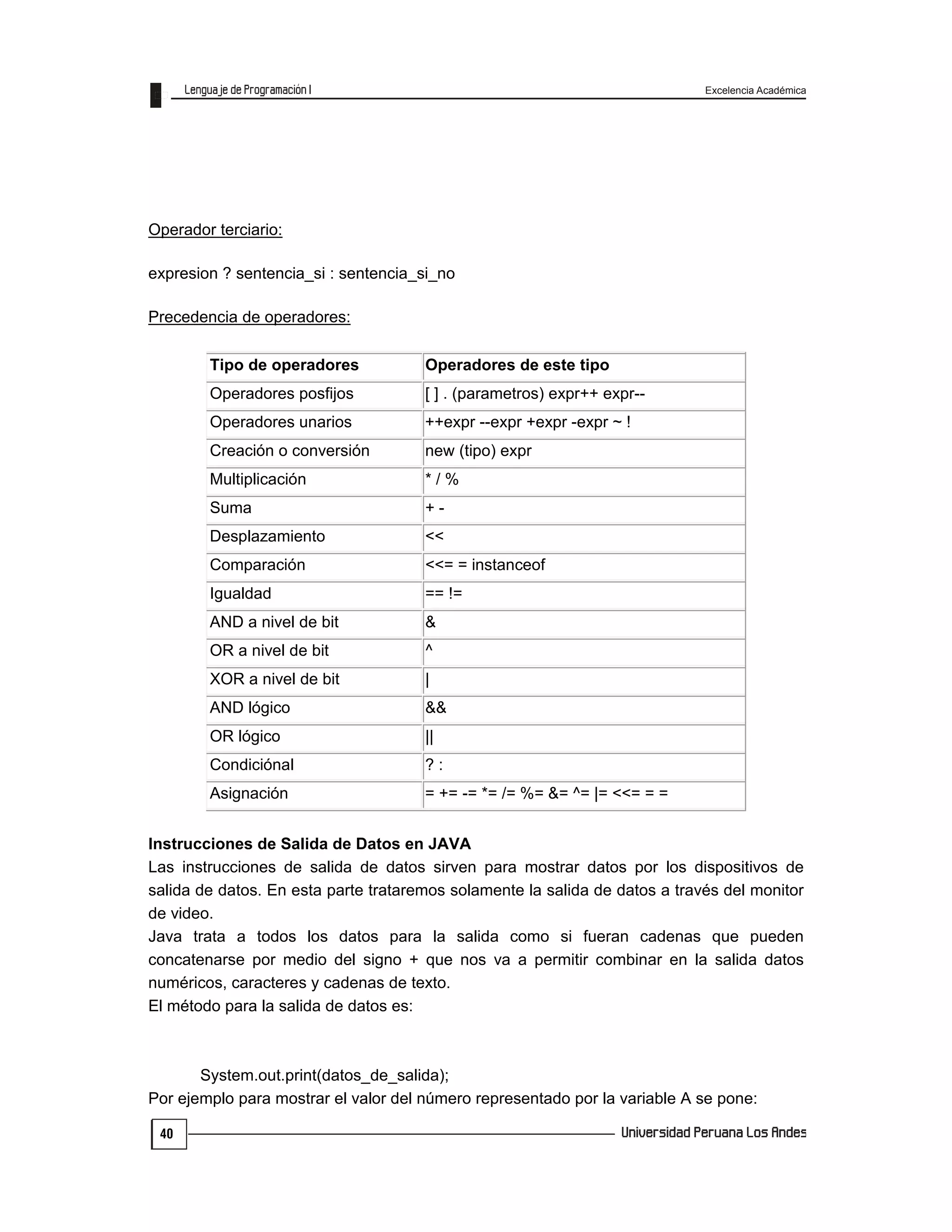 Excelencia Académica
40
Operador terciario:
expresion ? sentencia_si : sentencia_si_no
Precedencia de operadores:
Tipo de operadores Operadores de este tipo
Operadores posfijos [ ] . (parametros) expr++ expr--
Operadores unarios ++expr --expr +expr -expr ~ !
Creación o conversión new (tipo) expr
Multiplicación * / %
Suma + -
Desplazamiento <<
Comparación <<= = instanceof
Igualdad == !=
AND a nivel de bit &
OR a nivel de bit ^
XOR a nivel de bit |
AND lógico &&
OR lógico ||
Condiciónal ? :
Asignación = += -= *= /= %= &= ^= |= <<= = =
Instrucciones de Salida de Datos en JAVA
Las instrucciones de salida de datos sirven para mostrar datos por los dispositivos de
salida de datos. En esta parte trataremos solamente la salida de datos a través del monitor
de video.
Java trata a todos los datos para la salida como si fueran cadenas que pueden
concatenarse por medio del signo + que nos va a permitir combinar en la salida datos
numéricos, caracteres y cadenas de texto.
El método para la salida de datos es:
System.out.print(datos_de_salida);
Por ejemplo para mostrar el valor del número representado por la variable A se pone:
 