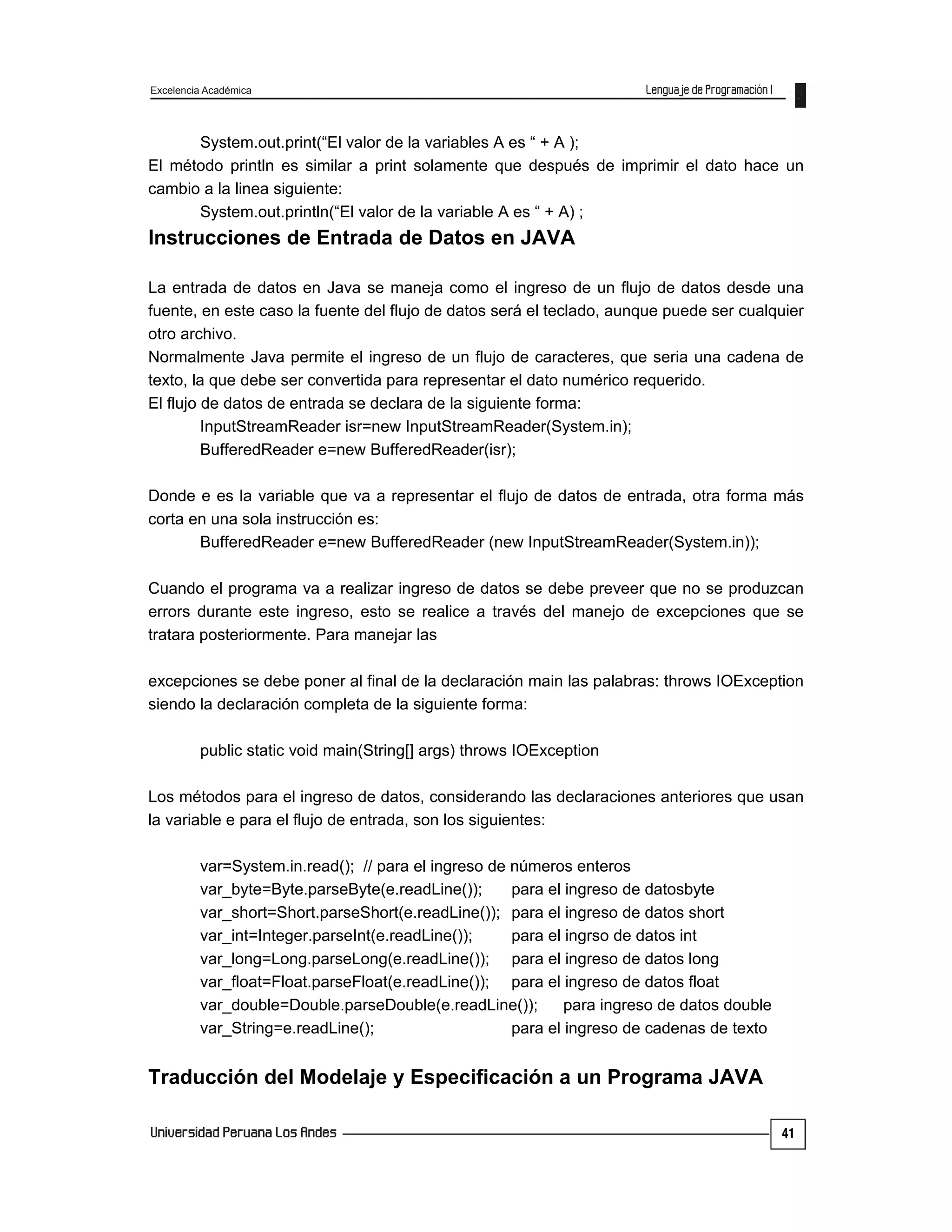 Excelencia Académica
41
System.out.print(“El valor de la variables A es “ + A );
El método println es similar a print solamente que después de imprimir el dato hace un
cambio a la linea siguiente:
System.out.println(“El valor de la variable A es “ + A) ;
Instrucciones de Entrada de Datos en JAVA
La entrada de datos en Java se maneja como el ingreso de un flujo de datos desde una
fuente, en este caso la fuente del flujo de datos será el teclado, aunque puede ser cualquier
otro archivo.
Normalmente Java permite el ingreso de un flujo de caracteres, que seria una cadena de
texto, la que debe ser convertida para representar el dato numérico requerido.
El flujo de datos de entrada se declara de la siguiente forma:
InputStreamReader isr=new InputStreamReader(System.in);
BufferedReader e=new BufferedReader(isr);
Donde e es la variable que va a representar el flujo de datos de entrada, otra forma más
corta en una sola instrucción es:
BufferedReader e=new BufferedReader (new InputStreamReader(System.in));
Cuando el programa va a realizar ingreso de datos se debe preveer que no se produzcan
errors durante este ingreso, esto se realice a través del manejo de excepciones que se
tratara posteriormente. Para manejar las
excepciones se debe poner al final de la declaración main las palabras: throws IOException
siendo la declaración completa de la siguiente forma:
public static void main(String[] args) throws IOException
Los métodos para el ingreso de datos, considerando las declaraciones anteriores que usan
la variable e para el flujo de entrada, son los siguientes:
var=System.in.read(); // para el ingreso de números enteros
var_byte=Byte.parseByte(e.readLine()); para el ingreso de datosbyte
var_short=Short.parseShort(e.readLine()); para el ingreso de datos short
var_int=Integer.parseInt(e.readLine()); para el ingrso de datos int
var_long=Long.parseLong(e.readLine()); para el ingreso de datos long
var_float=Float.parseFloat(e.readLine()); para el ingreso de datos float
var_double=Double.parseDouble(e.readLine()); para ingreso de datos double
var_String=e.readLine(); para el ingreso de cadenas de texto
Traducción del Modelaje y Especificación a un Programa JAVA
 