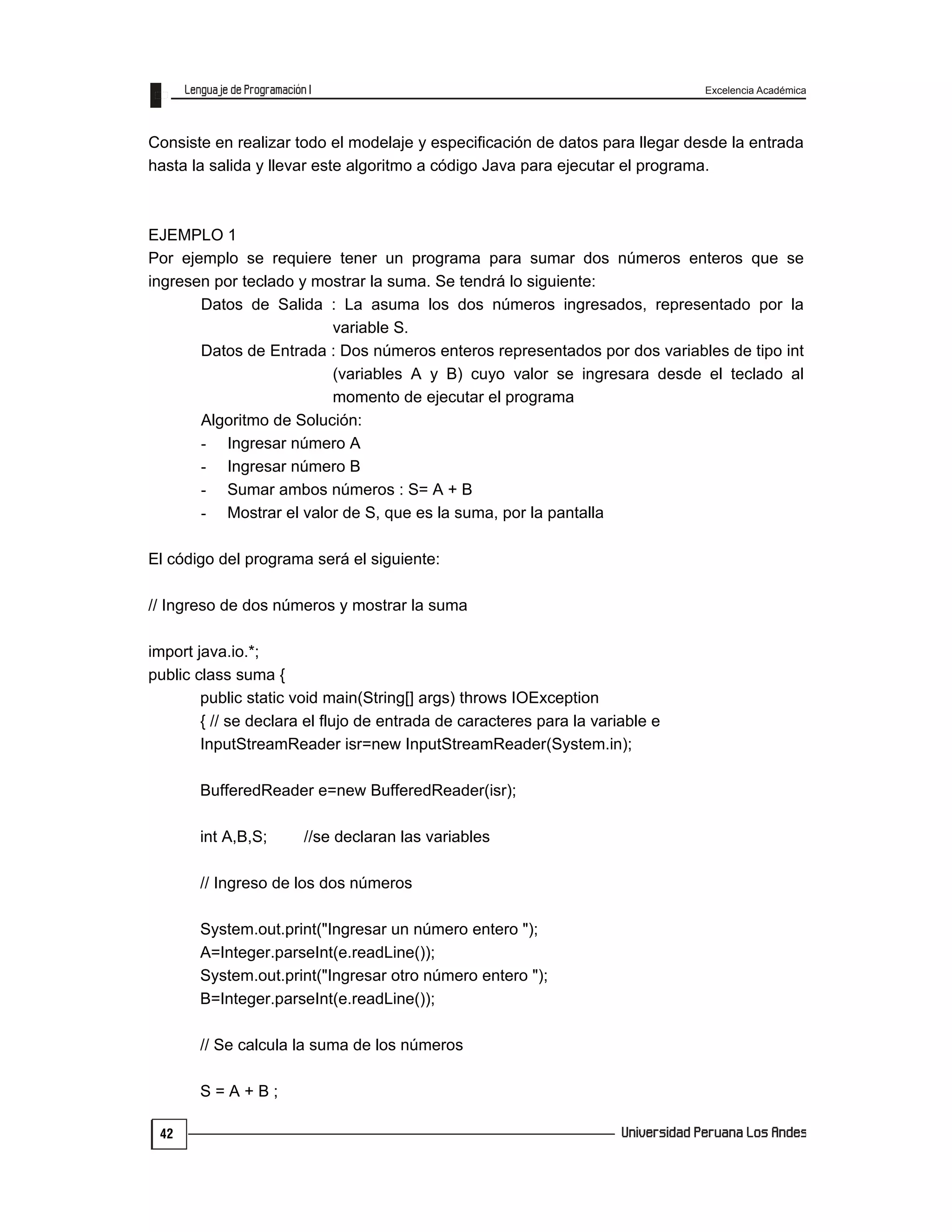 Excelencia Académica
42
Consiste en realizar todo el modelaje y especificación de datos para llegar desde la entrada
hasta la salida y llevar este algoritmo a código Java para ejecutar el programa.
EJEMPLO 1
Por ejemplo se requiere tener un programa para sumar dos números enteros que se
ingresen por teclado y mostrar la suma. Se tendrá lo siguiente:
Datos de Salida : La asuma los dos números ingresados, representado por la
variable S.
Datos de Entrada : Dos números enteros representados por dos variables de tipo int
(variables A y B) cuyo valor se ingresara desde el teclado al
momento de ejecutar el programa
Algoritmo de Solución:
- Ingresar número A
- Ingresar número B
- Sumar ambos números : S= A + B
- Mostrar el valor de S, que es la suma, por la pantalla
El código del programa será el siguiente:
// Ingreso de dos números y mostrar la suma
import java.io.*;
public class suma {
public static void main(String[] args) throws IOException
{ // se declara el flujo de entrada de caracteres para la variable e
InputStreamReader isr=new InputStreamReader(System.in);
BufferedReader e=new BufferedReader(isr);
int A,B,S; //se declaran las variables
// Ingreso de los dos números
System.out.print("Ingresar un número entero ");
A=Integer.parseInt(e.readLine());
System.out.print("Ingresar otro número entero ");
B=Integer.parseInt(e.readLine());
// Se calcula la suma de los números
S = A + B ;
 