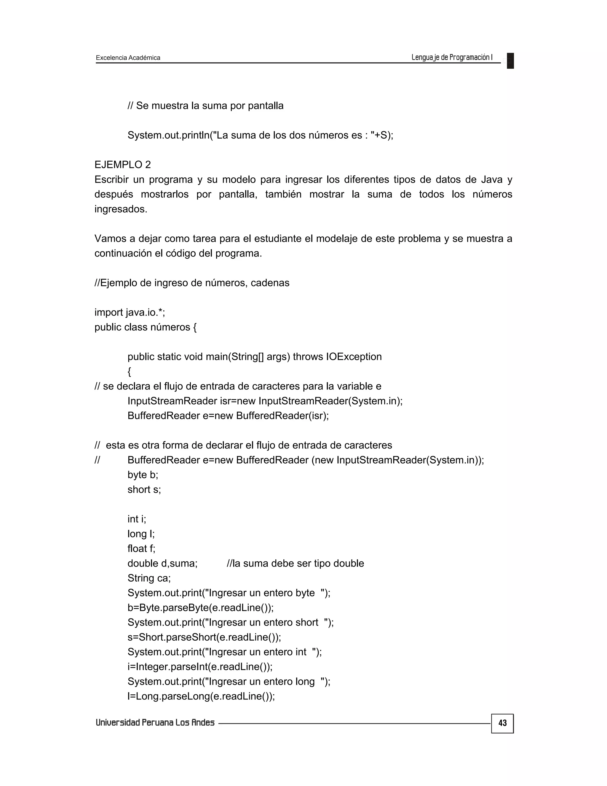 Excelencia Académica
43
// Se muestra la suma por pantalla
System.out.println("La suma de los dos números es : "+S);
EJEMPLO 2
Escribir un programa y su modelo para ingresar los diferentes tipos de datos de Java y
después mostrarlos por pantalla, también mostrar la suma de todos los números
ingresados.
Vamos a dejar como tarea para el estudiante el modelaje de este problema y se muestra a
continuación el código del programa.
//Ejemplo de ingreso de números, cadenas
import java.io.*;
public class números {
public static void main(String[] args) throws IOException
{
// se declara el flujo de entrada de caracteres para la variable e
InputStreamReader isr=new InputStreamReader(System.in);
BufferedReader e=new BufferedReader(isr);
// esta es otra forma de declarar el flujo de entrada de caracteres
// BufferedReader e=new BufferedReader (new InputStreamReader(System.in));
byte b;
short s;
int i;
long l;
float f;
double d,suma; //la suma debe ser tipo double
String ca;
System.out.print("Ingresar un entero byte ");
b=Byte.parseByte(e.readLine());
System.out.print("Ingresar un entero short ");
s=Short.parseShort(e.readLine());
System.out.print("Ingresar un entero int ");
i=Integer.parseInt(e.readLine());
System.out.print("Ingresar un entero long ");
l=Long.parseLong(e.readLine());
 