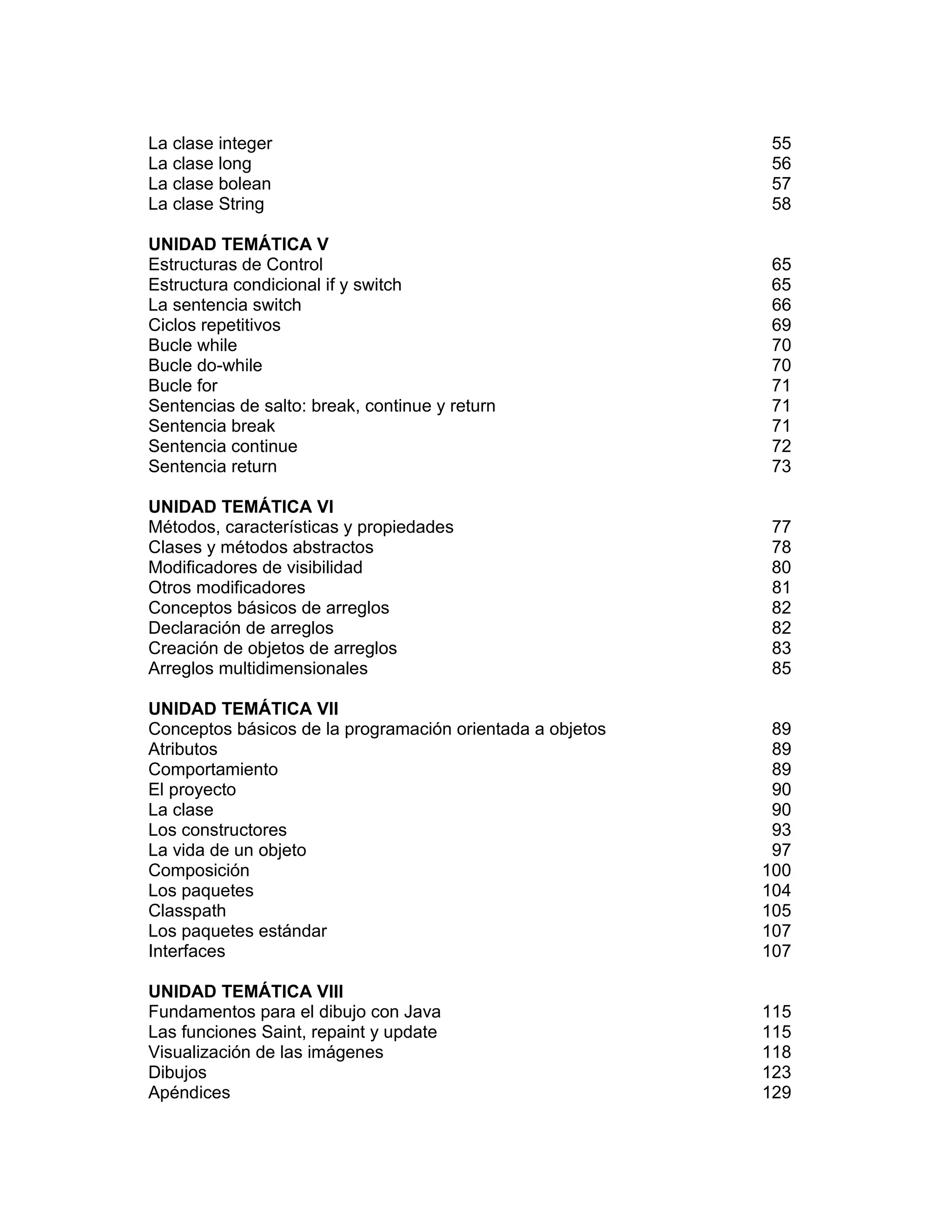 Excelencia Académica
8
La clase integer 55
La clase long 56
La clase bolean 57
La clase String 58
UNIDAD TEMÁTICA V
Estructuras de Control 65
Estructura condicional if y switch 65
La sentencia switch 66
Ciclos repetitivos 69
Bucle while 70
Bucle do-while 70
Bucle for 71
Sentencias de salto: break, continue y return 71
Sentencia break 71
Sentencia continue 72
Sentencia return 73
UNIDAD TEMÁTICA VI
Métodos, características y propiedades 77
Clases y métodos abstractos 78
Modificadores de visibilidad 80
Otros modificadores 81
Conceptos básicos de arreglos 82
Declaración de arreglos 82
Creación de objetos de arreglos 83
Arreglos multidimensionales 85
UNIDAD TEMÁTICA VII
Conceptos básicos de la programación orientada a objetos 89
Atributos 89
Comportamiento 89
El proyecto 90
La clase 90
Los constructores 93
La vida de un objeto 97
Composición 100
Los paquetes 104
Classpath 105
Los paquetes estándar 107
Interfaces 107
UNIDAD TEMÁTICA VIII
Fundamentos para el dibujo con Java 115
Las funciones Saint, repaint y update 115
Visualización de las imágenes 118
Dibujos 123
Apéndices 129
 