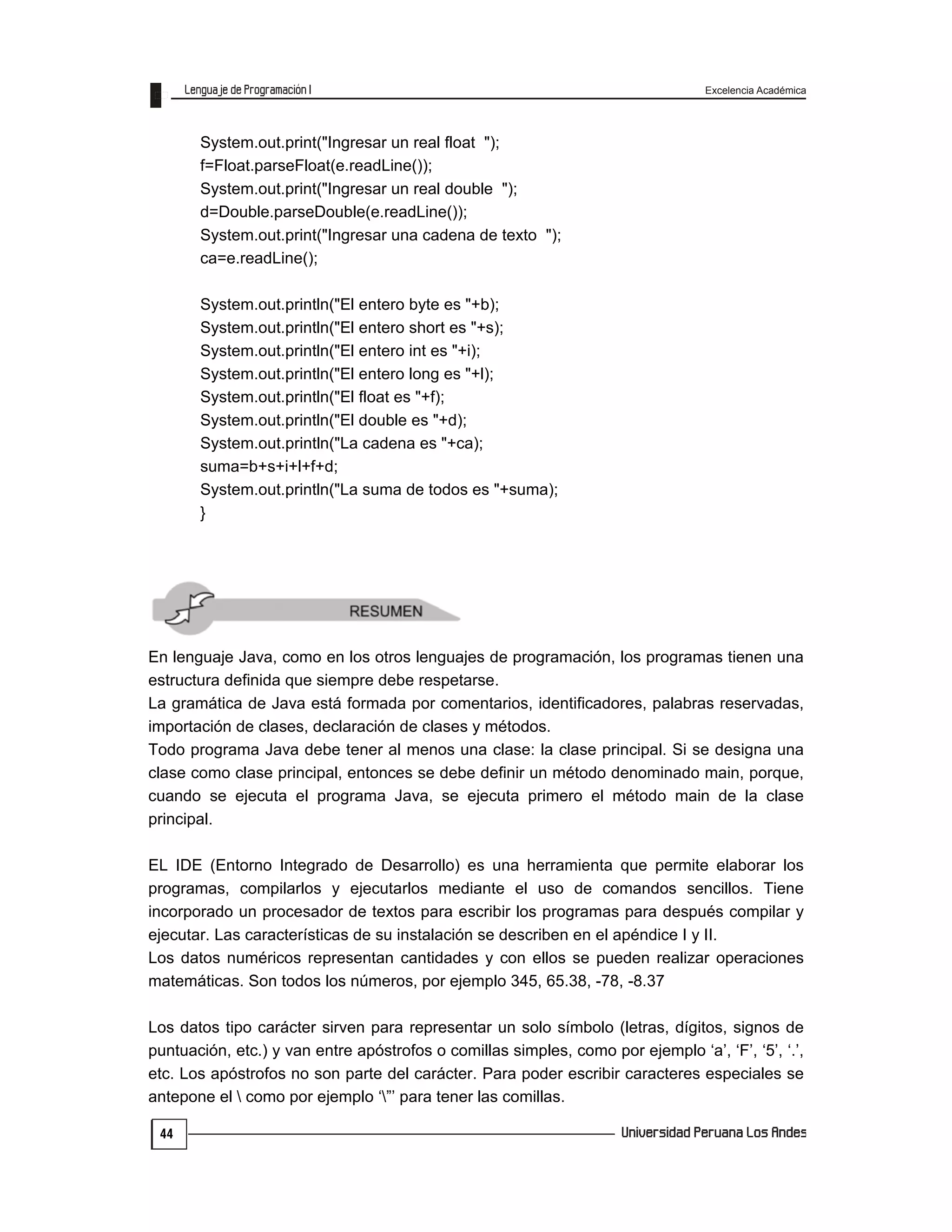 Excelencia Académica
44
System.out.print("Ingresar un real float ");
f=Float.parseFloat(e.readLine());
System.out.print("Ingresar un real double ");
d=Double.parseDouble(e.readLine());
System.out.print("Ingresar una cadena de texto ");
ca=e.readLine();
System.out.println("El entero byte es "+b);
System.out.println("El entero short es "+s);
System.out.println("El entero int es "+i);
System.out.println("El entero long es "+l);
System.out.println("El float es "+f);
System.out.println("El double es "+d);
System.out.println("La cadena es "+ca);
suma=b+s+i+l+f+d;
System.out.println("La suma de todos es "+suma);
}
En lenguaje Java, como en los otros lenguajes de programación, los programas tienen una
estructura definida que siempre debe respetarse.
La gramática de Java está formada por comentarios, identificadores, palabras reservadas,
importación de clases, declaración de clases y métodos.
Todo programa Java debe tener al menos una clase: la clase principal. Si se designa una
clase como clase principal, entonces se debe definir un método denominado main, porque,
cuando se ejecuta el programa Java, se ejecuta primero el método main de la clase
principal.
EL IDE (Entorno Integrado de Desarrollo) es una herramienta que permite elaborar los
programas, compilarlos y ejecutarlos mediante el uso de comandos sencillos. Tiene
incorporado un procesador de textos para escribir los programas para después compilar y
ejecutar. Las características de su instalación se describen en el apéndice I y II.
Los datos numéricos representan cantidades y con ellos se pueden realizar operaciones
matemáticas. Son todos los números, por ejemplo 345, 65.38, -78, -8.37
Los datos tipo carácter sirven para representar un solo símbolo (letras, dígitos, signos de
puntuación, etc.) y van entre apóstrofos o comillas simples, como por ejemplo ‘a’, ‘F’, ‘5’, ‘.’,
etc. Los apóstrofos no son parte del carácter. Para poder escribir caracteres especiales se
antepone el  como por ejemplo ‘”’ para tener las comillas.
 