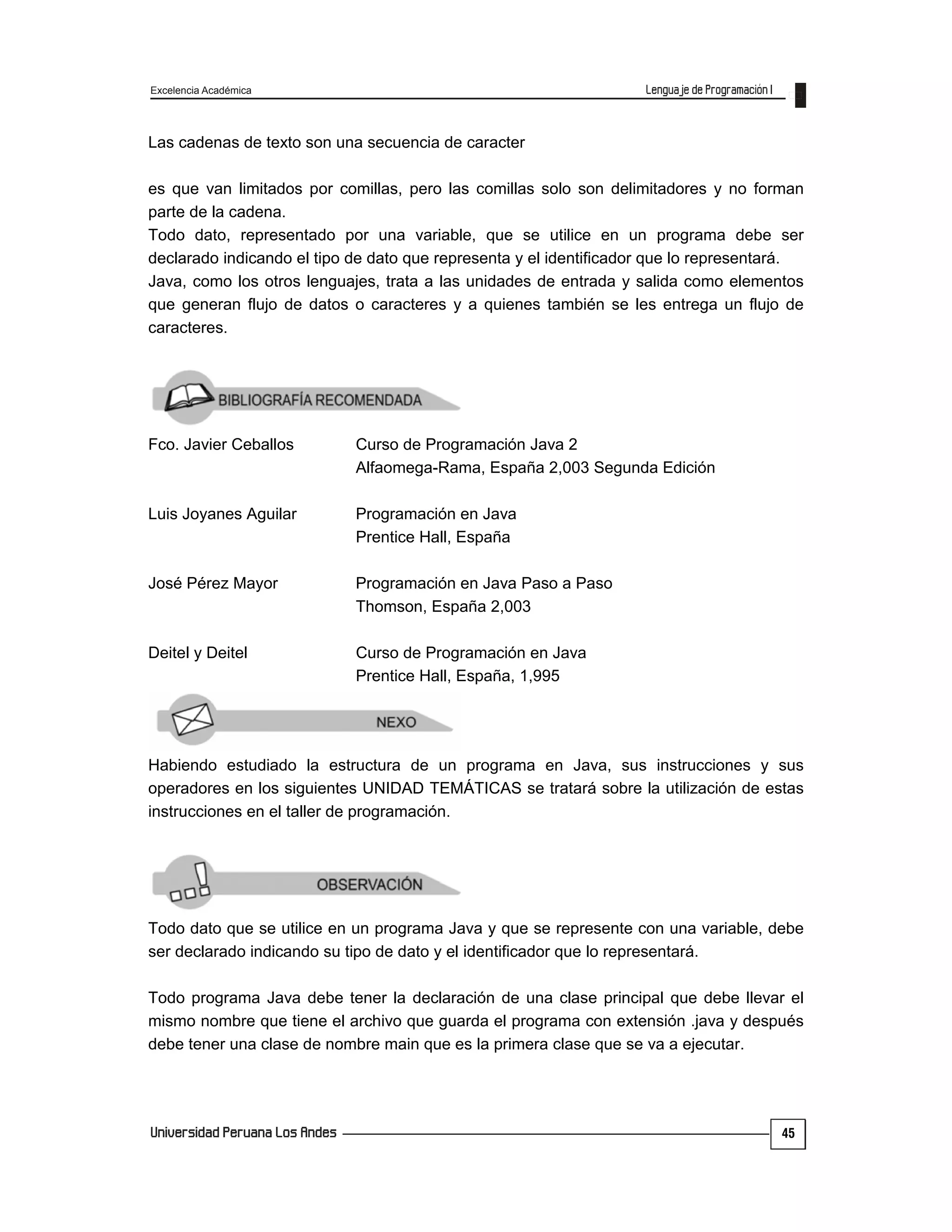 Excelencia Académica
45
Las cadenas de texto son una secuencia de caracter
es que van limitados por comillas, pero las comillas solo son delimitadores y no forman
parte de la cadena.
Todo dato, representado por una variable, que se utilice en un programa debe ser
declarado indicando el tipo de dato que representa y el identificador que lo representará.
Java, como los otros lenguajes, trata a las unidades de entrada y salida como elementos
que generan flujo de datos o caracteres y a quienes también se les entrega un flujo de
caracteres.
Fco. Javier Ceballos Curso de Programación Java 2
Alfaomega-Rama, España 2,003 Segunda Edición
Luis Joyanes Aguilar Programación en Java
Prentice Hall, España
José Pérez Mayor Programación en Java Paso a Paso
Thomson, España 2,003
Deitel y Deitel Curso de Programación en Java
Prentice Hall, España, 1,995
Habiendo estudiado la estructura de un programa en Java, sus instrucciones y sus
operadores en los siguientes UNIDAD TEMÁTICAS se tratará sobre la utilización de estas
instrucciones en el taller de programación.
Todo dato que se utilice en un programa Java y que se represente con una variable, debe
ser declarado indicando su tipo de dato y el identificador que lo representará.
Todo programa Java debe tener la declaración de una clase principal que debe llevar el
mismo nombre que tiene el archivo que guarda el programa con extensión .java y después
debe tener una clase de nombre main que es la primera clase que se va a ejecutar.
 
