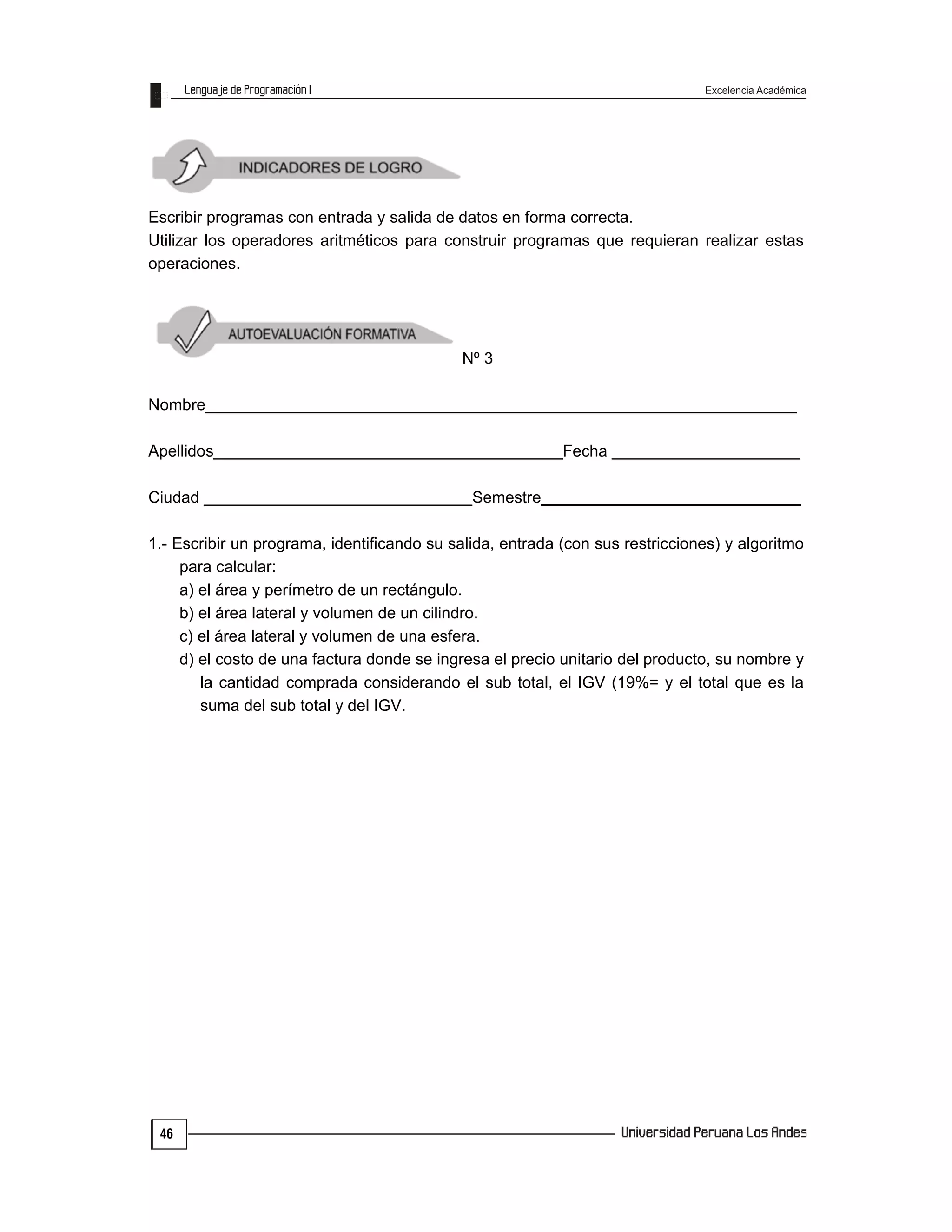 Excelencia Académica
46
Escribir programas con entrada y salida de datos en forma correcta.
Utilizar los operadores aritméticos para construir programas que requieran realizar estas
operaciones.
Nº 3
Nombre__________________________________________________________________
Apellidos_______________________________________Fecha _____________________
Ciudad ______________________________Semestre_____________________________
1.- Escribir un programa, identificando su salida, entrada (con sus restricciones) y algoritmo
para calcular:
a) el área y perímetro de un rectángulo.
b) el área lateral y volumen de un cilindro.
c) el área lateral y volumen de una esfera.
d) el costo de una factura donde se ingresa el precio unitario del producto, su nombre y
la cantidad comprada considerando el sub total, el IGV (19%= y el total que es la
suma del sub total y del IGV.
 