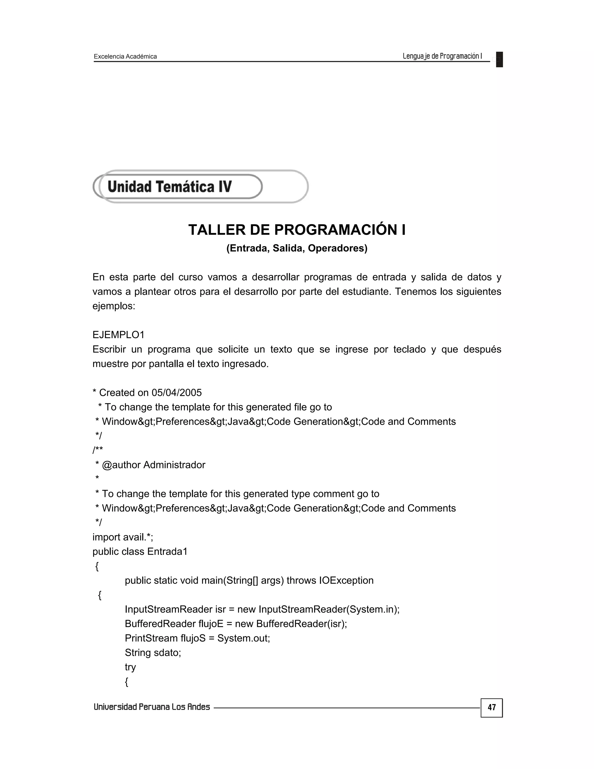 Excelencia Académica
47
TALLER DE PROGRAMACIÓN I
(Entrada, Salida, Operadores)
En esta parte del curso vamos a desarrollar programas de entrada y salida de datos y
vamos a plantear otros para el desarrollo por parte del estudiante. Tenemos los siguientes
ejemplos:
EJEMPLO1
Escribir un programa que solicite un texto que se ingrese por teclado y que después
muestre por pantalla el texto ingresado.
* Created on 05/04/2005
* To change the template for this generated file go to
* Window>Preferences>Java>Code Generation>Code and Comments
*/
/**
* @author Administrador
*
* To change the template for this generated type comment go to
* Window>Preferences>Java>Code Generation>Code and Comments
*/
import avail.*;
public class Entrada1
{
public static void main(String[] args) throws IOException
{
InputStreamReader isr = new InputStreamReader(System.in);
BufferedReader flujoE = new BufferedReader(isr);
PrintStream flujoS = System.out;
String sdato;
try
{
 