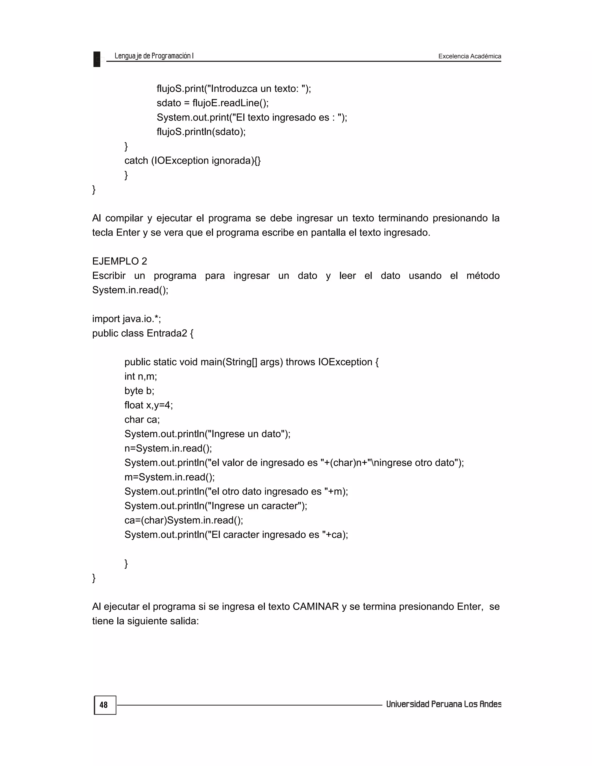 Excelencia Académica
48
flujoS.print("Introduzca un texto: ");
sdato = flujoE.readLine();
System.out.print("El texto ingresado es : ");
flujoS.println(sdato);
}
catch (IOException ignorada){}
}
}
Al compilar y ejecutar el programa se debe ingresar un texto terminando presionando la
tecla Enter y se vera que el programa escribe en pantalla el texto ingresado.
EJEMPLO 2
Escribir un programa para ingresar un dato y leer el dato usando el método
System.in.read();
import java.io.*;
public class Entrada2 {
public static void main(String[] args) throws IOException {
int n,m;
byte b;
float x,y=4;
char ca;
System.out.println("Ingrese un dato");
n=System.in.read();
System.out.println("el valor de ingresado es "+(char)n+"ningrese otro dato");
m=System.in.read();
System.out.println("el otro dato ingresado es "+m);
System.out.println("Ingrese un caracter");
ca=(char)System.in.read();
System.out.println("El caracter ingresado es "+ca);
}
}
Al ejecutar el programa si se ingresa el texto CAMINAR y se termina presionando Enter, se
tiene la siguiente salida:
 